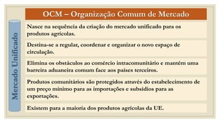 OCM – Organização Comum de Mercado
Nasce na sequência da criação do mercado unificado para os
produtos agrícolas.
Destina-se a regular, coordenar e organizar o novo espaço de
circulação.
Existem para a maioria dos produtos agrícolas da UE.
Mercado
Unificado
Elimina os obstáculos ao comércio intracomunitário e mantém uma
barreira aduaneira comum face aos países terceiros.
Produtos comunitários são protegidos através do estabelecimento de
um preço mínimo para as importações e subsídios para as
exportações.
 