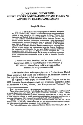 Copyrigt O 1992 Pacific Rim Law& Policy Association




          OUT OF SIGHT, OUT OF MIND:
UNITED STATES IMMIGRATION LAW AND POLICY AS
       APPLIED TO FILIPINO-AMERASIANS


                                        Joseph M. Ahern

              Abstract: In 1982 the United States Congress passed the Amerasian Immigration
        Act, 8 U.S.C. section 1154(f). The 1982 Act provides preferential immigration status to
        children in Asia fathered by U.S. service personnel in Korea, Vietnam, Laos,
        Kampuchea, and Thailand. Congress passed the 1982 Act because of the poor economic
        and social conditions experienced by Amerasians in their homelands. The 1982 Act,
        however, excludes Amerasian children from the Philippines. Equity dictates that if
        Congress provides preferential immigration status to one group it should grant those
        same rights to groups who are similarly situated. Amerasians in the Philippines
        experience similar economic deprivation and social discrimination as those Amerasians
        provided for under the 1982 Act. This Comment argues that Congress should amend
        the Immigration and Nationality Act and grant Filipino-Amerasians preferential
        immigration status under their own Filipino-Amerasian Immigration Act. This
        Comment also asserts that critical changes must be made to the regulations promulgated
        by the Immigration and Naturalization Service in order to streamline Amerasian
        immigration.

             I believe that we as Americans, and we, as our brother's
            keeper must fufill our moral obligation to children born of
               U.S. citizens. After all these children are our children
                         and must not be left out in the cold.1

       After decades of war and troop deployments in Southeast Asia, United
                                                               2
States troops have left behind tens of thousands of Amerasian children to
                                                      3
face prejudice and poverty in their native countries.
       In response to their plight, the United States Congress enacted the
1982 Amerasian Immigration Act, which gave preferential immigration status
                                                                     4
to Amerasians in Korea, Vietnam, Laos, Kampuchea and Thailand. The

      1 131 Cong Rec 1369 (Mar. 21, 1985) (Statement of Representative Smith).
      2 pearl S. Buck, East Wind: West Wind (John Day Co., 1930). Buck coined the word "Amerasian"
to describe the American-Asian children, "Into this tiny knot thou tied two worlds." Id at 275. See also
Vernon Loeb, The PhilippinesChildren ofAmerica, Philadelphia Inquirer A3 (Sept. 27, 1991). The Pearl
S. Buck Foundation, founded by the late author and Nobel Laureate, has provided social services to
Amerasian children since 1969. It currently has a caseload of nearly 3,200 in the Philippines.
      3 Marilyn T. Trautfield, America's Responsibility to Amerasian Children: Too Little, Too Late, 10
Brooklyn J Int'l L 55, 60 (1984). See also Ronald Low, No Child Should Be Without Love andProtection:
The Legal Problems ofAmerasians,26 Howard L J 1527, 1536 (1983).
      4 See Preferential Treatment in the Admission of Children of United States Citizens, Pub L No. 97-
 