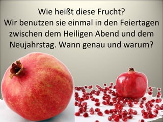 Wie heißt diese Frucht? Wir benutzen sie einmal in den Feiertagen zwischen dem Heiligen Abend und dem Neujahrstag. Wann genau und warum? 