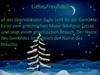 Liebe Freunde! Auf der übernächsten Seite seht ihr ein Gemälde. Es ist vom griechischen Maler Nikiforos Lytras und zeigt einen griechischen Brauch. Der Name des Gemäldes ist zugleich der Name des Brauchs .  