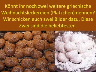 Könnt ihr noch zwei weitere griechische Weihnachtsleckereien (Plätzchen) nennen? Wir schicken euch zwei Bilder dazu. Diese Zwei sind die beliebtesten. 