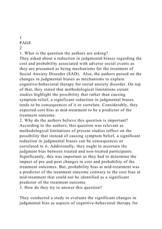 1
PAGE
2
1. What is the question the authors are asking?
They asked about a reduction in judgmental biases regarding the
cost and probability associated with adverse social events as
they are presumed as being mechanisms for the treatment of
Social Anxiety Disorder (SAD). Also, the authors poised on the
changes in judgmental biases as mechanisms to explain
cognitive-behavioral therapy for social anxiety disorder. On top
of that, they stated that methodological limitations extant
studies highlight the possibility that rather than causing
symptom relief, a significant reduction in judgmental biases
tends to be consequences of it or correlate. Considerably, they
expected cost bias at mid-treatment to be a predictor of the
treatment outcome.
2. Why do the authors believe this question is important?
According to the authors, this question was relevant as
methodological limitations of present studies reflect on the
possibility that instead of causing symptom belief, a significant
reduction in judgmental biases can be consequences or
correlated to it. Additionally, they ought to ascertain the
judgment bias between treated and non-treated participants.
Significantly, this was important as they had to determine the
impact of pre and post changes in cost and probability of the
treatment outcomes. But, probability bias at mid-treatment was
a predictor of the treatment outcome contrary to the cost bias at
mid-treatment that could not be identified as a significant
predictor of the treatment outcome.
3. How do they try to answer this question?
They conducted a study to evaluate the significant changes in
judgmental bias as aspects of cognitive-behavioral therapy for
 