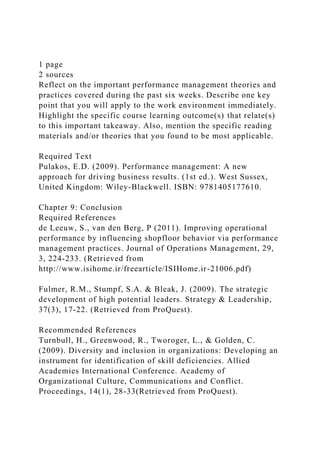1 page
2 sources
Reflect on the important performance management theories and
practices covered during the past six weeks. Describe one key
point that you will apply to the work environment immediately.
Highlight the specific course learning outcome(s) that relate(s)
to this important takeaway. Also, mention the specific reading
materials and/or theories that you found to be most applicable.
Required Text
Pulakos, E.D. (2009). Performance management: A new
approach for driving business results. (1st ed.). West Sussex,
United Kingdom: Wiley-Blackwell. ISBN: 9781405177610.
Chapter 9: Conclusion
Required References
de Leeuw, S., van den Berg, P (2011). Improving operational
performance by influencing shopfloor behavior via performance
management practices. Journal of Operations Management, 29,
3, 224-233. (Retrieved from
http://www.isihome.ir/freearticle/ISIHome.ir-21006.pdf)
Fulmer, R.M., Stumpf, S.A. & Bleak, J. (2009). The strategic
development of high potential leaders. Strategy & Leadership,
37(3), 17-22. (Retrieved from ProQuest).
Recommended References
Turnbull, H., Greenwood, R., Tworoger, L., & Golden, C.
(2009). Diversity and inclusion in organizations: Developing an
instrument for identification of skill deficiencies. Allied
Academies International Conference. Academy of
Organizational Culture, Communications and Conflict.
Proceedings, 14(1), 28-33(Retrieved from ProQuest).
 