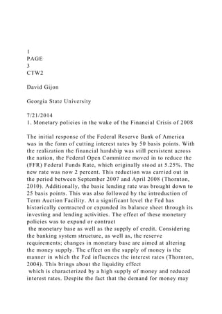 1
PAGE
3
CTW2
David Gijon
Georgia State University
7/21/2014
1. Monetary policies in the wake of the Financial Crisis of 2008
The initial response of the Federal Reserve Bank of America
was in the form of cutting interest rates by 50 basis points. With
the realization the financial hardship was still persistent across
the nation, the Federal Open Committee moved in to reduce the
(FFR) Federal Funds Rate, which originally stood at 5.25%. The
new rate was now 2 percent. This reduction was carried out in
the period between September 2007 and April 2008 (Thornton,
2010). Additionally, the basic lending rate was brought down to
25 basis points. This was also followed by the introduction of
Term Auction Facility. At a significant level the Fed has
historically contracted or expanded its balance sheet through its
investing and lending activities. The effect of these monetary
policies was to expand or contract
the monetary base as well as the supply of credit. Considering
the banking system structure, as well as, the reserve
requirements; changes in monetary base are aimed at altering
the money supply. The effect on the supply of money is the
manner in which the Fed influences the interest rates (Thornton,
2004). This brings about the liquidity effect
which is characterized by a high supply of money and reduced
interest rates. Despite the fact that the demand for money may
 