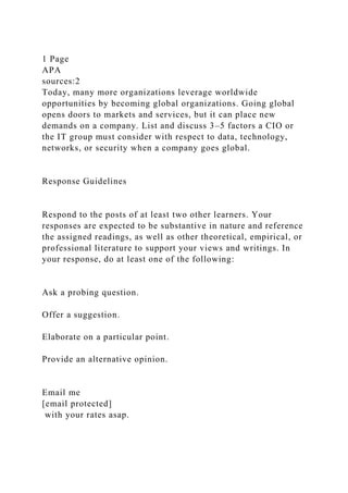 1 Page
APA
sources:2
Today, many more organizations leverage worldwide
opportunities by becoming global organizations. Going global
opens doors to markets and services, but it can place new
demands on a company. List and discuss 3–5 factors a CIO or
the IT group must consider with respect to data, technology,
networks, or security when a company goes global.
Response Guidelines
Respond to the posts of at least two other learners. Your
responses are expected to be substantive in nature and reference
the assigned readings, as well as other theoretical, empirical, or
professional literature to support your views and writings. In
your response, do at least one of the following:
Ask a probing question.
Offer a suggestion.
Elaborate on a particular point.
Provide an alternative opinion.
Email me
[email protected]
with your rates asap.
 
