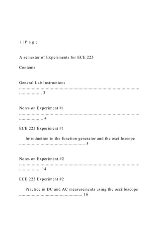 1 | P a g e
A semester of Experiments for ECE 225
Contents
General Lab Instructions
...............................................................................................
.................. 3
Notes on Experiment #1
...............................................................................................
................... 4
ECE 225 Experiment #1
Introduction to the function generator and the oscilloscope
.................................................... 5
Notes on Experiment #2
...............................................................................................
................. 14
ECE 225 Experiment #2
Practice in DC and AC measurements using the oscilloscope
.................................................. 16
 