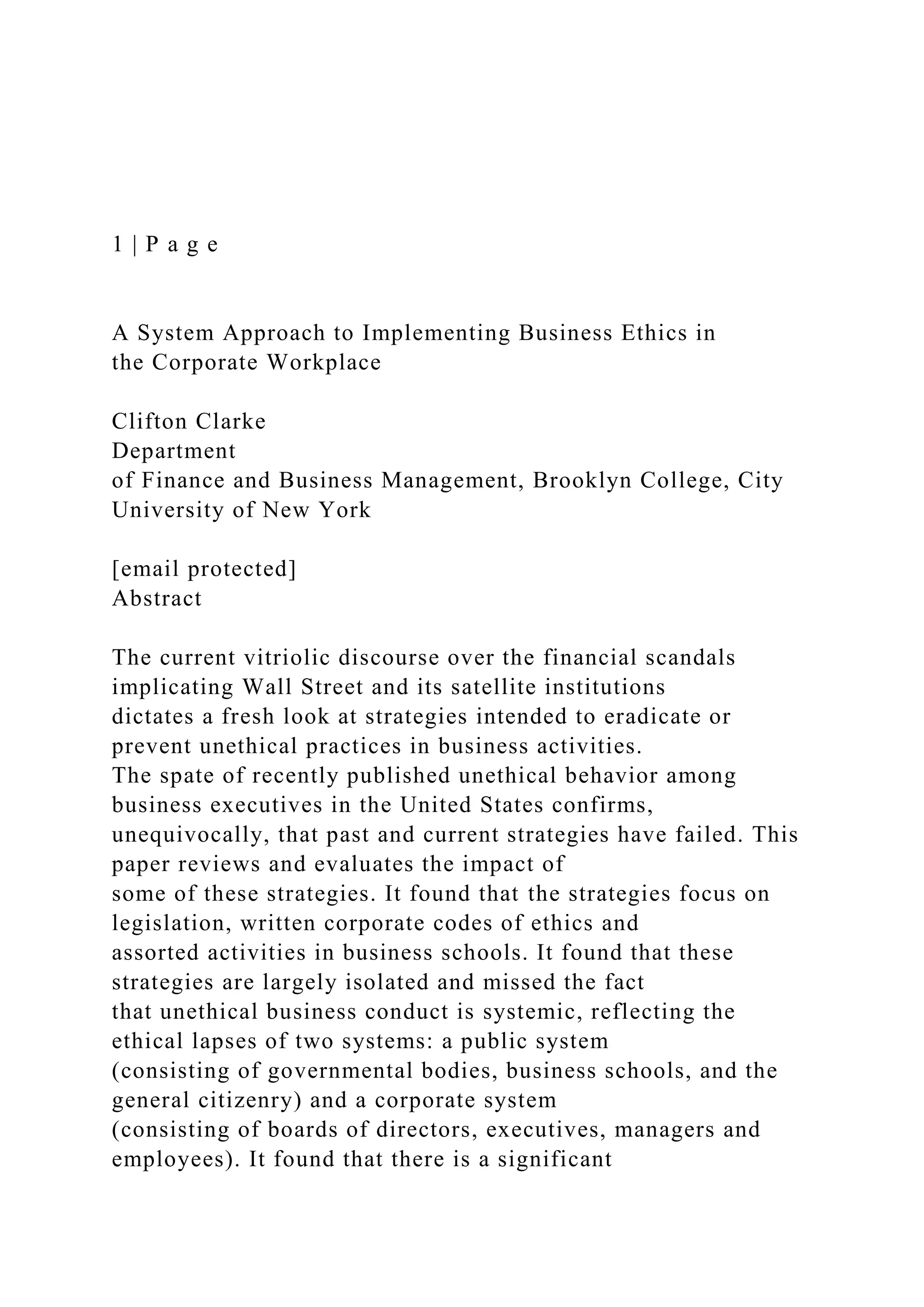1 | P a g e
A System Approach to Implementing Business Ethics in
the Corporate Workplace
Clifton Clarke
Department
of Finance and Business Management, Brooklyn College, City
University of New York
[email protected]
Abstract
The current vitriolic discourse over the financial scandals
implicating Wall Street and its satellite institutions
dictates a fresh look at strategies intended to eradicate or
prevent unethical practices in business activities.
The spate of recently published unethical behavior among
business executives in the United States confirms,
unequivocally, that past and current strategies have failed. This
paper reviews and evaluates the impact of
some of these strategies. It found that the strategies focus on
legislation, written corporate codes of ethics and
assorted activities in business schools. It found that these
strategies are largely isolated and missed the fact
that unethical business conduct is systemic, reflecting the
ethical lapses of two systems: a public system
(consisting of governmental bodies, business schools, and the
general citizenry) and a corporate system
(consisting of boards of directors, executives, managers and
employees). It found that there is a significant
 