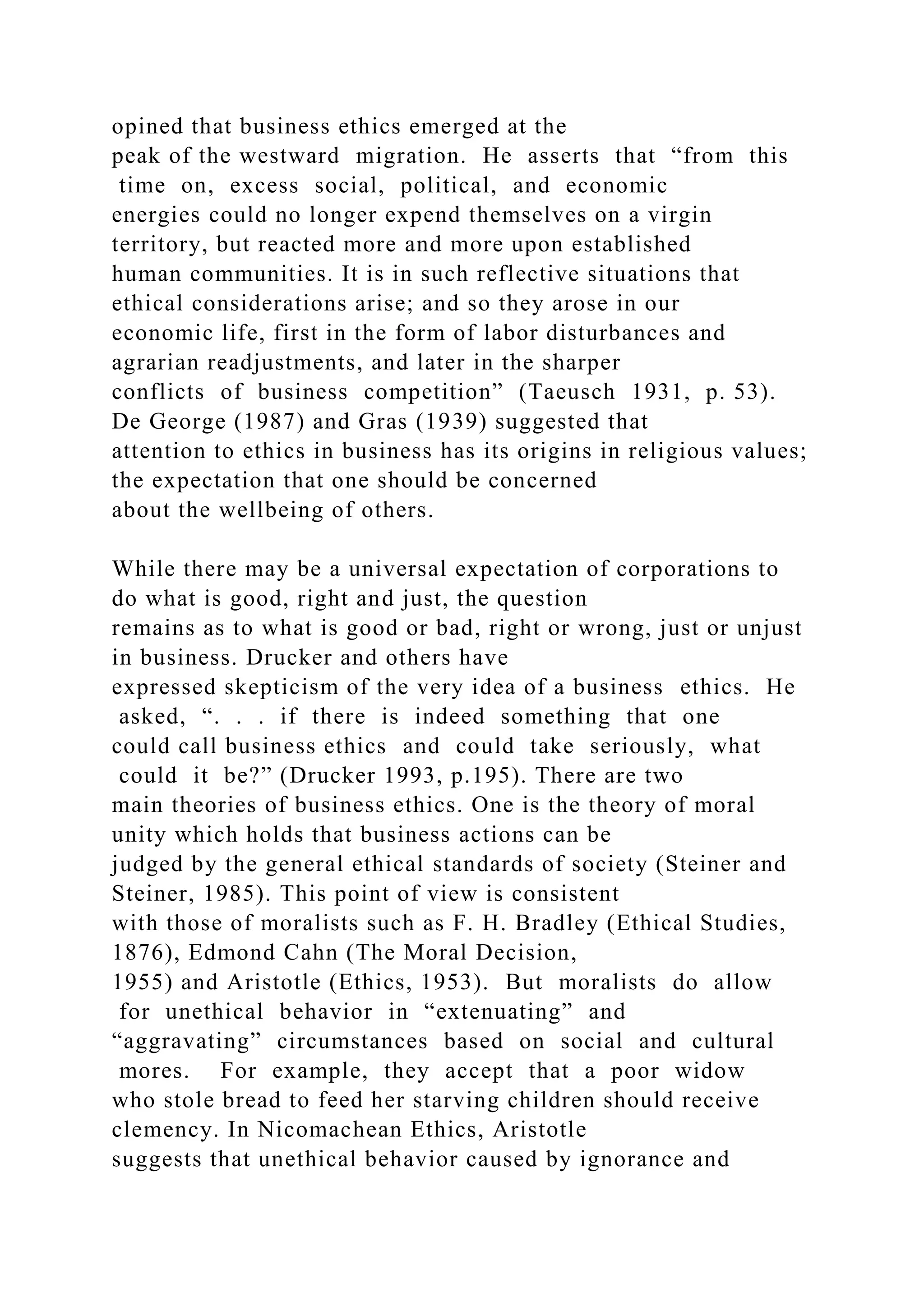 opined that business ethics emerged at the
peak of the westward migration. He asserts that “from this
time on, excess social, political, and economic
energies could no longer expend themselves on a virgin
territory, but reacted more and more upon established
human communities. It is in such reflective situations that
ethical considerations arise; and so they arose in our
economic life, first in the form of labor disturbances and
agrarian readjustments, and later in the sharper
conflicts of business competition” (Taeusch 1931, p. 53).
De George (1987) and Gras (1939) suggested that
attention to ethics in business has its origins in religious values;
the expectation that one should be concerned
about the wellbeing of others.
While there may be a universal expectation of corporations to
do what is good, right and just, the question
remains as to what is good or bad, right or wrong, just or unjust
in business. Drucker and others have
expressed skepticism of the very idea of a business ethics. He
asked, “. . . if there is indeed something that one
could call business ethics and could take seriously, what
could it be?” (Drucker 1993, p.195). There are two
main theories of business ethics. One is the theory of moral
unity which holds that business actions can be
judged by the general ethical standards of society (Steiner and
Steiner, 1985). This point of view is consistent
with those of moralists such as F. H. Bradley (Ethical Studies,
1876), Edmond Cahn (The Moral Decision,
1955) and Aristotle (Ethics, 1953). But moralists do allow
for unethical behavior in “extenuating” and
“aggravating” circumstances based on social and cultural
mores. For example, they accept that a poor widow
who stole bread to feed her starving children should receive
clemency. In Nicomachean Ethics, Aristotle
suggests that unethical behavior caused by ignorance and
 