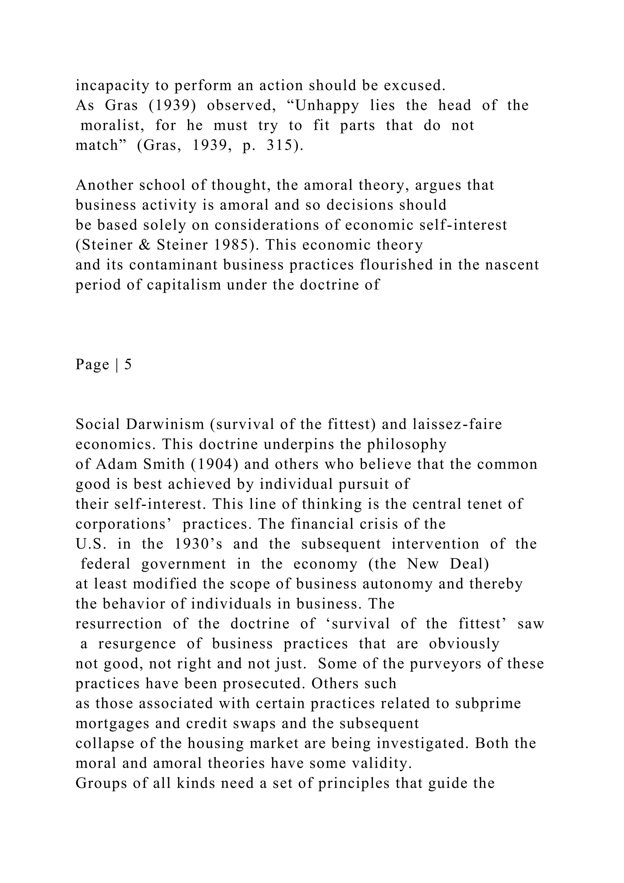 incapacity to perform an action should be excused.
As Gras (1939) observed, “Unhappy lies the head of the
moralist, for he must try to fit parts that do not
match” (Gras, 1939, p. 315).
Another school of thought, the amoral theory, argues that
business activity is amoral and so decisions should
be based solely on considerations of economic self-interest
(Steiner & Steiner 1985). This economic theory
and its contaminant business practices flourished in the nascent
period of capitalism under the doctrine of
Page | 5
Social Darwinism (survival of the fittest) and laissez-faire
economics. This doctrine underpins the philosophy
of Adam Smith (1904) and others who believe that the common
good is best achieved by individual pursuit of
their self-interest. This line of thinking is the central tenet of
corporations’ practices. The financial crisis of the
U.S. in the 1930’s and the subsequent intervention of the
federal government in the economy (the New Deal)
at least modified the scope of business autonomy and thereby
the behavior of individuals in business. The
resurrection of the doctrine of ‘survival of the fittest’ saw
a resurgence of business practices that are obviously
not good, not right and not just. Some of the purveyors of these
practices have been prosecuted. Others such
as those associated with certain practices related to subprime
mortgages and credit swaps and the subsequent
collapse of the housing market are being investigated. Both the
moral and amoral theories have some validity.
Groups of all kinds need a set of principles that guide the
 