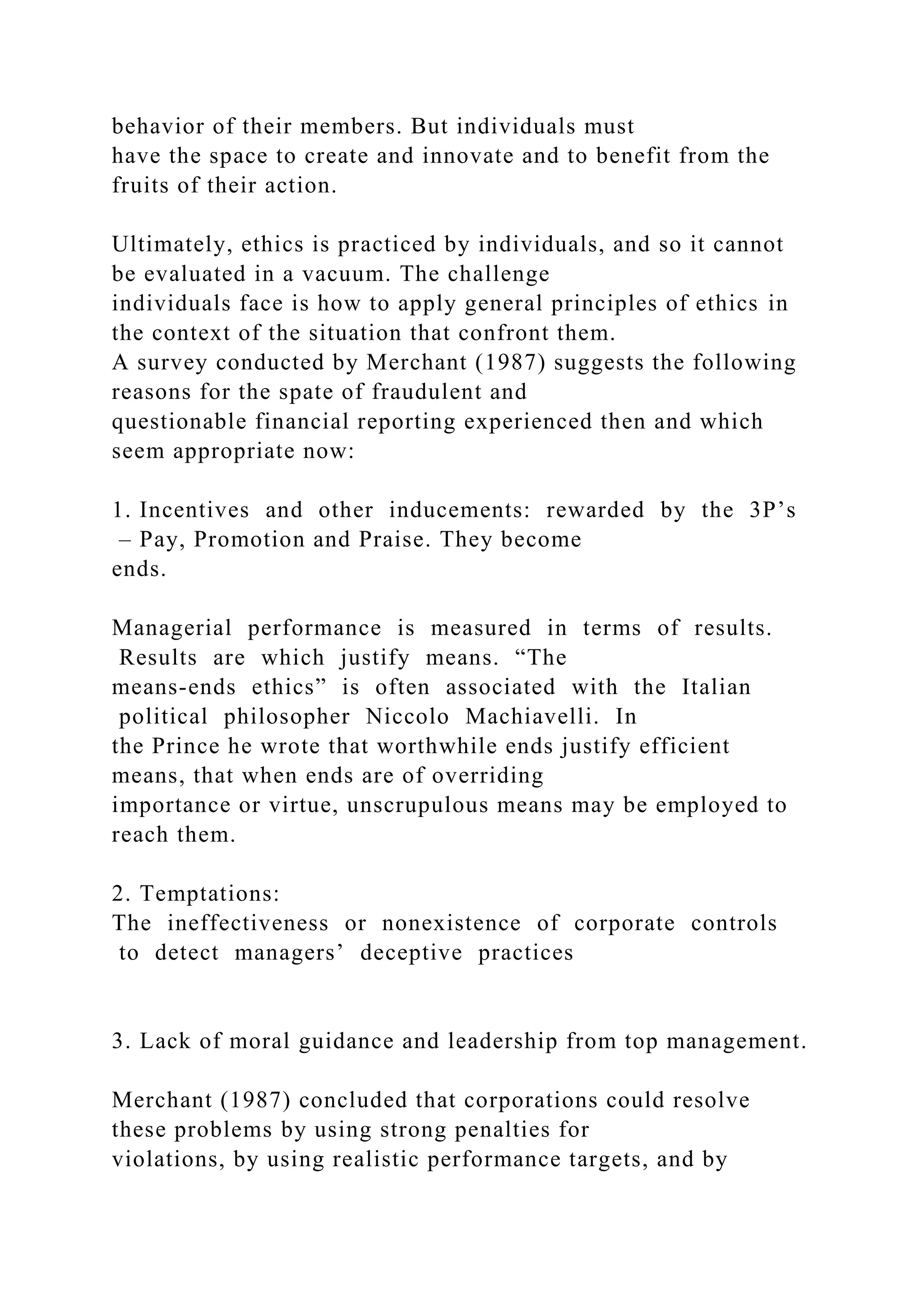 behavior of their members. But individuals must
have the space to create and innovate and to benefit from the
fruits of their action.
Ultimately, ethics is practiced by individuals, and so it cannot
be evaluated in a vacuum. The challenge
individuals face is how to apply general principles of ethics in
the context of the situation that confront them.
A survey conducted by Merchant (1987) suggests the following
reasons for the spate of fraudulent and
questionable financial reporting experienced then and which
seem appropriate now:
1. Incentives and other inducements: rewarded by the 3P’s
– Pay, Promotion and Praise. They become
ends.
Managerial performance is measured in terms of results.
Results are which justify means. “The
means-ends ethics” is often associated with the Italian
political philosopher Niccolo Machiavelli. In
the Prince he wrote that worthwhile ends justify efficient
means, that when ends are of overriding
importance or virtue, unscrupulous means may be employed to
reach them.
2. Temptations:
The ineffectiveness or nonexistence of corporate controls
to detect managers’ deceptive practices
3. Lack of moral guidance and leadership from top management.
Merchant (1987) concluded that corporations could resolve
these problems by using strong penalties for
violations, by using realistic performance targets, and by
 
