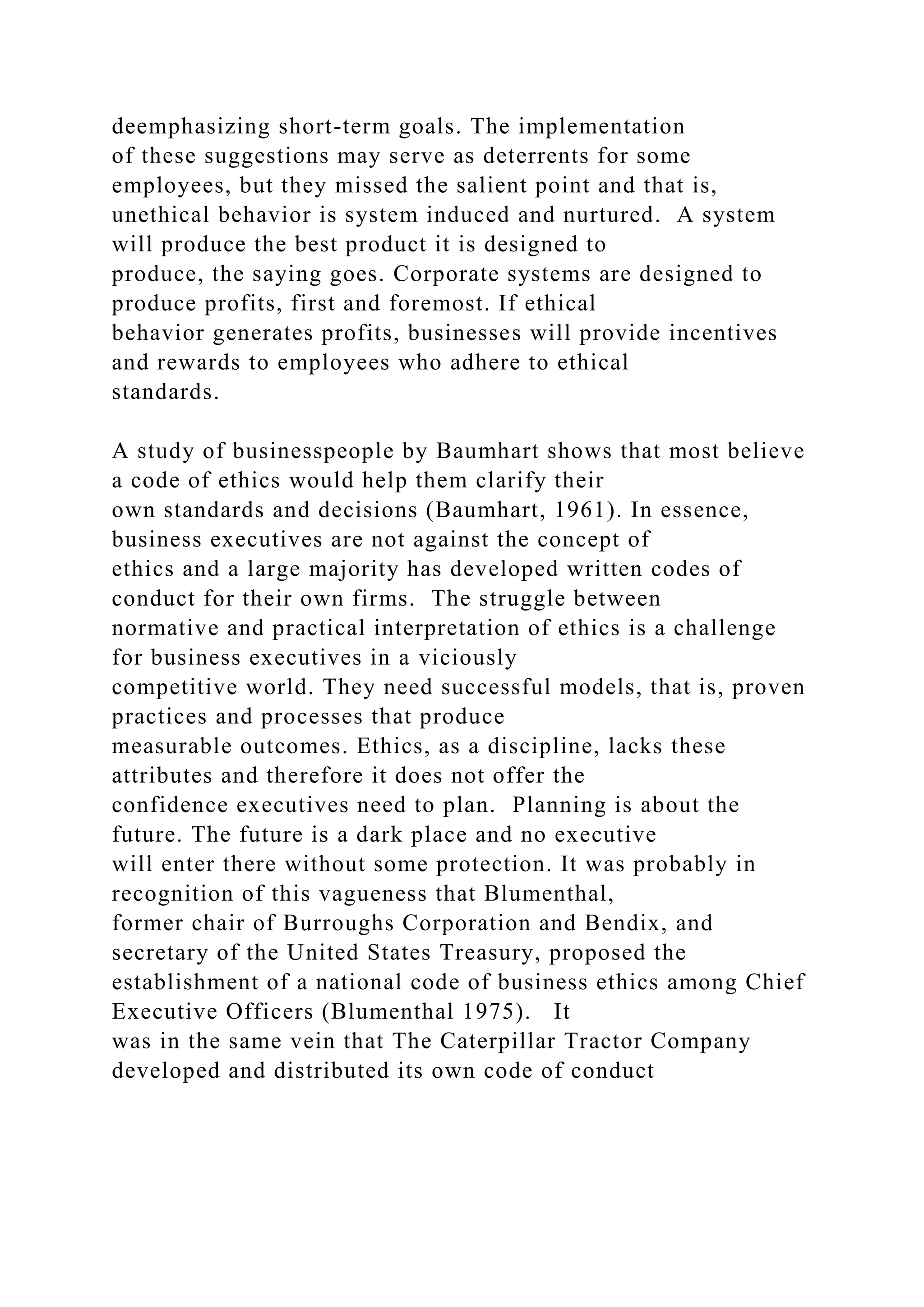 deemphasizing short-term goals. The implementation
of these suggestions may serve as deterrents for some
employees, but they missed the salient point and that is,
unethical behavior is system induced and nurtured. A system
will produce the best product it is designed to
produce, the saying goes. Corporate systems are designed to
produce profits, first and foremost. If ethical
behavior generates profits, businesses will provide incentives
and rewards to employees who adhere to ethical
standards.
A study of businesspeople by Baumhart shows that most believe
a code of ethics would help them clarify their
own standards and decisions (Baumhart, 1961). In essence,
business executives are not against the concept of
ethics and a large majority has developed written codes of
conduct for their own firms. The struggle between
normative and practical interpretation of ethics is a challenge
for business executives in a viciously
competitive world. They need successful models, that is, proven
practices and processes that produce
measurable outcomes. Ethics, as a discipline, lacks these
attributes and therefore it does not offer the
confidence executives need to plan. Planning is about the
future. The future is a dark place and no executive
will enter there without some protection. It was probably in
recognition of this vagueness that Blumenthal,
former chair of Burroughs Corporation and Bendix, and
secretary of the United States Treasury, proposed the
establishment of a national code of business ethics among Chief
Executive Officers (Blumenthal 1975). It
was in the same vein that The Caterpillar Tractor Company
developed and distributed its own code of conduct
 