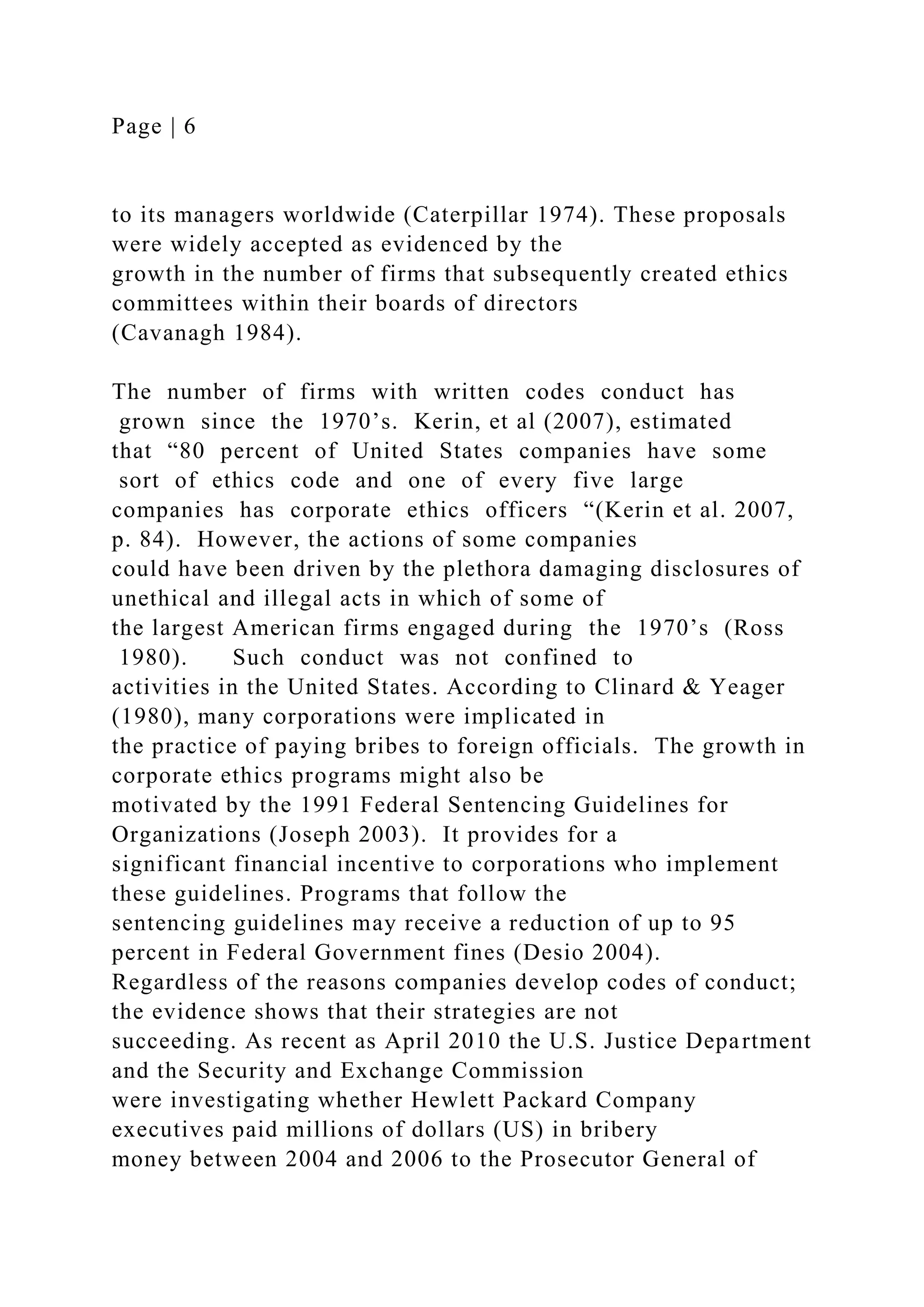 Page | 6
to its managers worldwide (Caterpillar 1974). These proposals
were widely accepted as evidenced by the
growth in the number of firms that subsequently created ethics
committees within their boards of directors
(Cavanagh 1984).
The number of firms with written codes conduct has
grown since the 1970’s. Kerin, et al (2007), estimated
that “80 percent of United States companies have some
sort of ethics code and one of every five large
companies has corporate ethics officers “(Kerin et al. 2007,
p. 84). However, the actions of some companies
could have been driven by the plethora damaging disclosures of
unethical and illegal acts in which of some of
the largest American firms engaged during the 1970’s (Ross
1980). Such conduct was not confined to
activities in the United States. According to Clinard & Yeager
(1980), many corporations were implicated in
the practice of paying bribes to foreign officials. The growth in
corporate ethics programs might also be
motivated by the 1991 Federal Sentencing Guidelines for
Organizations (Joseph 2003). It provides for a
significant financial incentive to corporations who implement
these guidelines. Programs that follow the
sentencing guidelines may receive a reduction of up to 95
percent in Federal Government fines (Desio 2004).
Regardless of the reasons companies develop codes of conduct;
the evidence shows that their strategies are not
succeeding. As recent as April 2010 the U.S. Justice Department
and the Security and Exchange Commission
were investigating whether Hewlett Packard Company
executives paid millions of dollars (US) in bribery
money between 2004 and 2006 to the Prosecutor General of
 