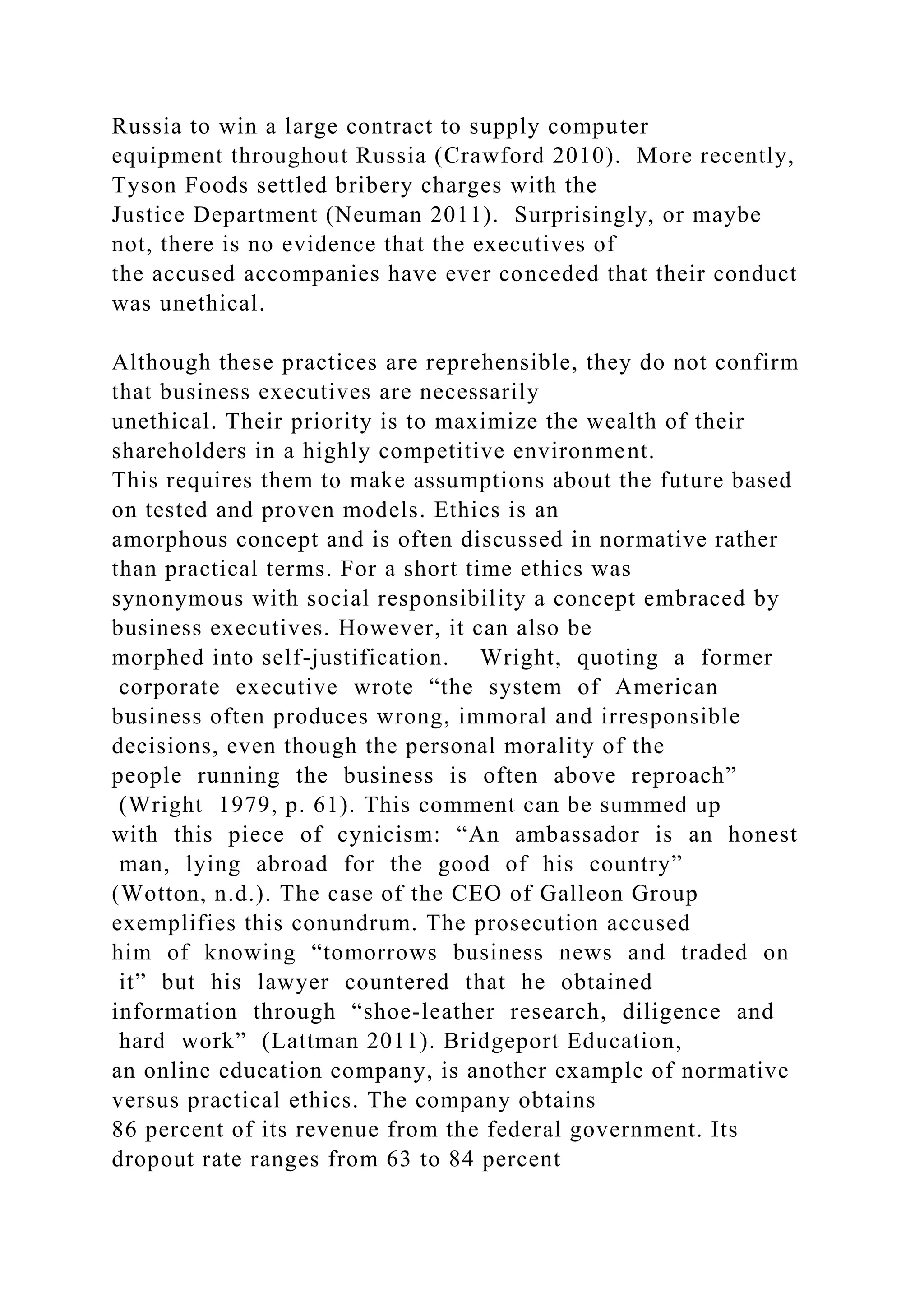 Russia to win a large contract to supply computer
equipment throughout Russia (Crawford 2010). More recently,
Tyson Foods settled bribery charges with the
Justice Department (Neuman 2011). Surprisingly, or maybe
not, there is no evidence that the executives of
the accused accompanies have ever conceded that their conduct
was unethical.
Although these practices are reprehensible, they do not confirm
that business executives are necessarily
unethical. Their priority is to maximize the wealth of their
shareholders in a highly competitive environment.
This requires them to make assumptions about the future based
on tested and proven models. Ethics is an
amorphous concept and is often discussed in normative rather
than practical terms. For a short time ethics was
synonymous with social responsibility a concept embraced by
business executives. However, it can also be
morphed into self-justification. Wright, quoting a former
corporate executive wrote “the system of American
business often produces wrong, immoral and irresponsible
decisions, even though the personal morality of the
people running the business is often above reproach”
(Wright 1979, p. 61). This comment can be summed up
with this piece of cynicism: “An ambassador is an honest
man, lying abroad for the good of his country”
(Wotton, n.d.). The case of the CEO of Galleon Group
exemplifies this conundrum. The prosecution accused
him of knowing “tomorrows business news and traded on
it” but his lawyer countered that he obtained
information through “shoe-leather research, diligence and
hard work” (Lattman 2011). Bridgeport Education,
an online education company, is another example of normative
versus practical ethics. The company obtains
86 percent of its revenue from the federal government. Its
dropout rate ranges from 63 to 84 percent
 