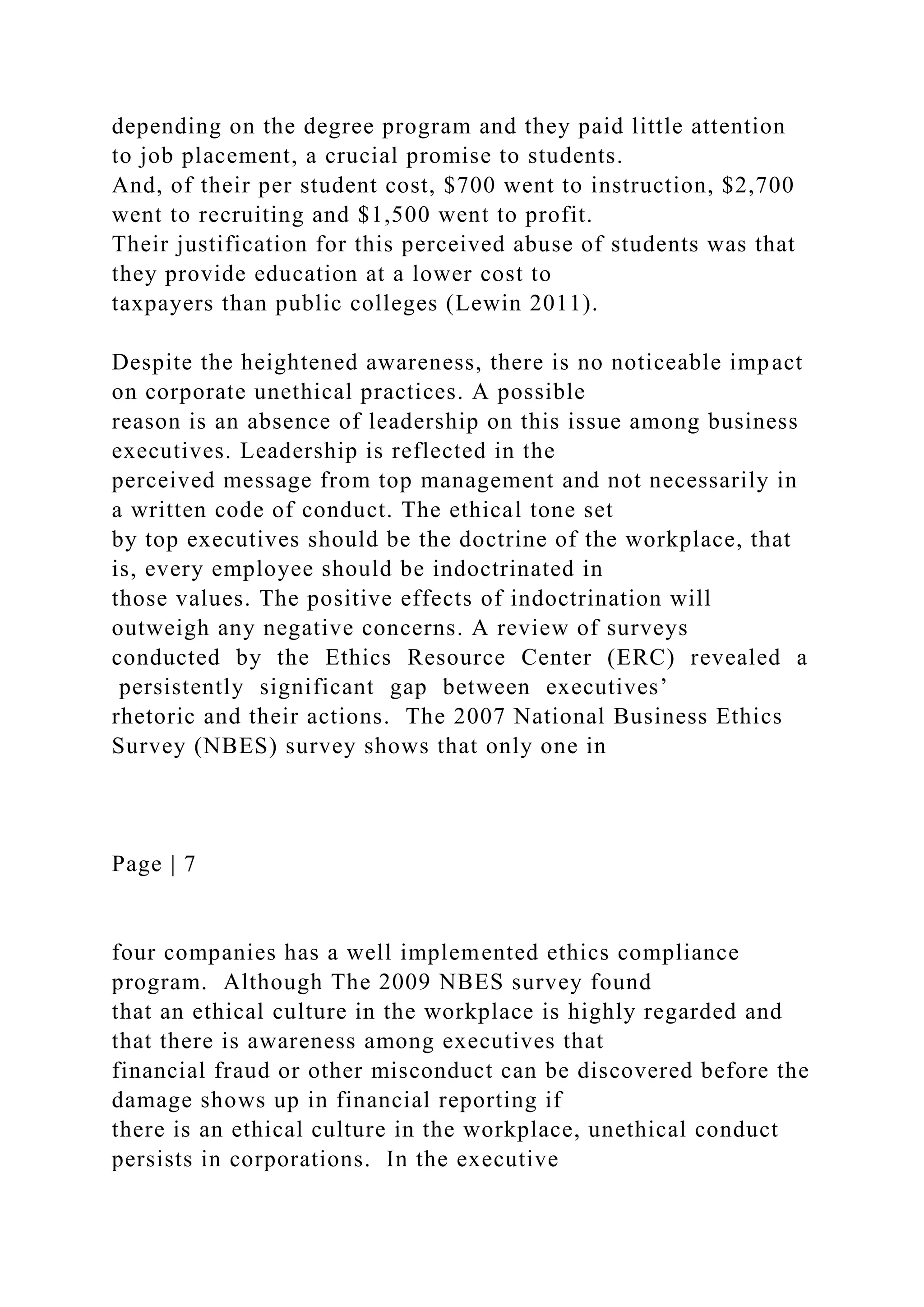 depending on the degree program and they paid little attention
to job placement, a crucial promise to students.
And, of their per student cost, $700 went to instruction, $2,700
went to recruiting and $1,500 went to profit.
Their justification for this perceived abuse of students was that
they provide education at a lower cost to
taxpayers than public colleges (Lewin 2011).
Despite the heightened awareness, there is no noticeable impact
on corporate unethical practices. A possible
reason is an absence of leadership on this issue among business
executives. Leadership is reflected in the
perceived message from top management and not necessarily in
a written code of conduct. The ethical tone set
by top executives should be the doctrine of the workplace, that
is, every employee should be indoctrinated in
those values. The positive effects of indoctrination will
outweigh any negative concerns. A review of surveys
conducted by the Ethics Resource Center (ERC) revealed a
persistently significant gap between executives’
rhetoric and their actions. The 2007 National Business Ethics
Survey (NBES) survey shows that only one in
Page | 7
four companies has a well implemented ethics compliance
program. Although The 2009 NBES survey found
that an ethical culture in the workplace is highly regarded and
that there is awareness among executives that
financial fraud or other misconduct can be discovered before the
damage shows up in financial reporting if
there is an ethical culture in the workplace, unethical conduct
persists in corporations. In the executive
 