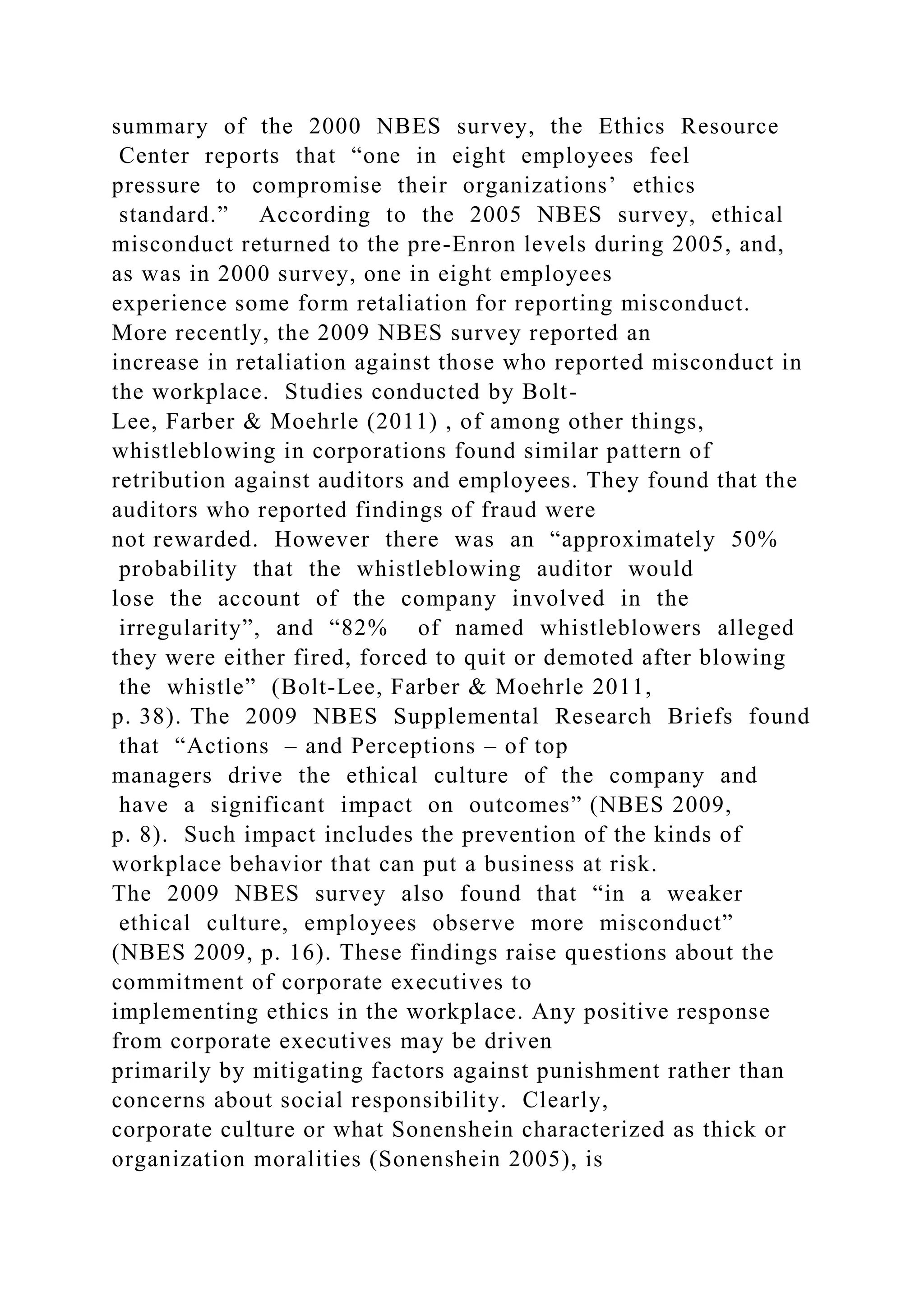 summary of the 2000 NBES survey, the Ethics Resource
Center reports that “one in eight employees feel
pressure to compromise their organizations’ ethics
standard.” According to the 2005 NBES survey, ethical
misconduct returned to the pre-Enron levels during 2005, and,
as was in 2000 survey, one in eight employees
experience some form retaliation for reporting misconduct.
More recently, the 2009 NBES survey reported an
increase in retaliation against those who reported misconduct in
the workplace. Studies conducted by Bolt-
Lee, Farber & Moehrle (2011) , of among other things,
whistleblowing in corporations found similar pattern of
retribution against auditors and employees. They found that the
auditors who reported findings of fraud were
not rewarded. However there was an “approximately 50%
probability that the whistleblowing auditor would
lose the account of the company involved in the
irregularity”, and “82% of named whistleblowers alleged
they were either fired, forced to quit or demoted after blowing
the whistle” (Bolt-Lee, Farber & Moehrle 2011,
p. 38). The 2009 NBES Supplemental Research Briefs found
that “Actions – and Perceptions – of top
managers drive the ethical culture of the company and
have a significant impact on outcomes” (NBES 2009,
p. 8). Such impact includes the prevention of the kinds of
workplace behavior that can put a business at risk.
The 2009 NBES survey also found that “in a weaker
ethical culture, employees observe more misconduct”
(NBES 2009, p. 16). These findings raise questions about the
commitment of corporate executives to
implementing ethics in the workplace. Any positive response
from corporate executives may be driven
primarily by mitigating factors against punishment rather than
concerns about social responsibility. Clearly,
corporate culture or what Sonenshein characterized as thick or
organization moralities (Sonenshein 2005), is
 