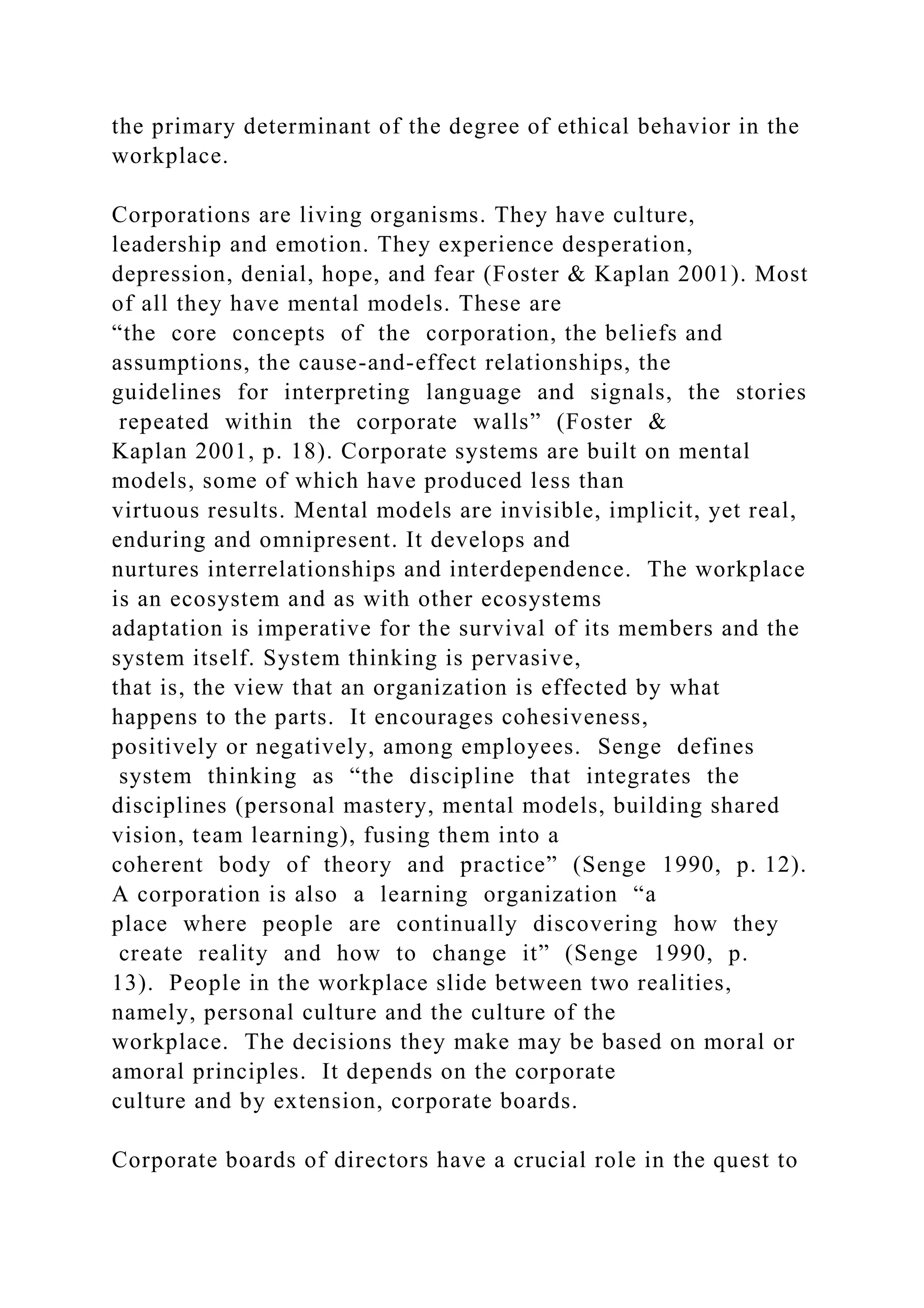 the primary determinant of the degree of ethical behavior in the
workplace.
Corporations are living organisms. They have culture,
leadership and emotion. They experience desperation,
depression, denial, hope, and fear (Foster & Kaplan 2001). Most
of all they have mental models. These are
“the core concepts of the corporation, the beliefs and
assumptions, the cause-and-effect relationships, the
guidelines for interpreting language and signals, the stories
repeated within the corporate walls” (Foster &
Kaplan 2001, p. 18). Corporate systems are built on mental
models, some of which have produced less than
virtuous results. Mental models are invisible, implicit, yet real,
enduring and omnipresent. It develops and
nurtures interrelationships and interdependence. The workplace
is an ecosystem and as with other ecosystems
adaptation is imperative for the survival of its members and the
system itself. System thinking is pervasive,
that is, the view that an organization is effected by what
happens to the parts. It encourages cohesiveness,
positively or negatively, among employees. Senge defines
system thinking as “the discipline that integrates the
disciplines (personal mastery, mental models, building shared
vision, team learning), fusing them into a
coherent body of theory and practice” (Senge 1990, p. 12).
A corporation is also a learning organization “a
place where people are continually discovering how they
create reality and how to change it” (Senge 1990, p.
13). People in the workplace slide between two realities,
namely, personal culture and the culture of the
workplace. The decisions they make may be based on moral or
amoral principles. It depends on the corporate
culture and by extension, corporate boards.
Corporate boards of directors have a crucial role in the quest to
 