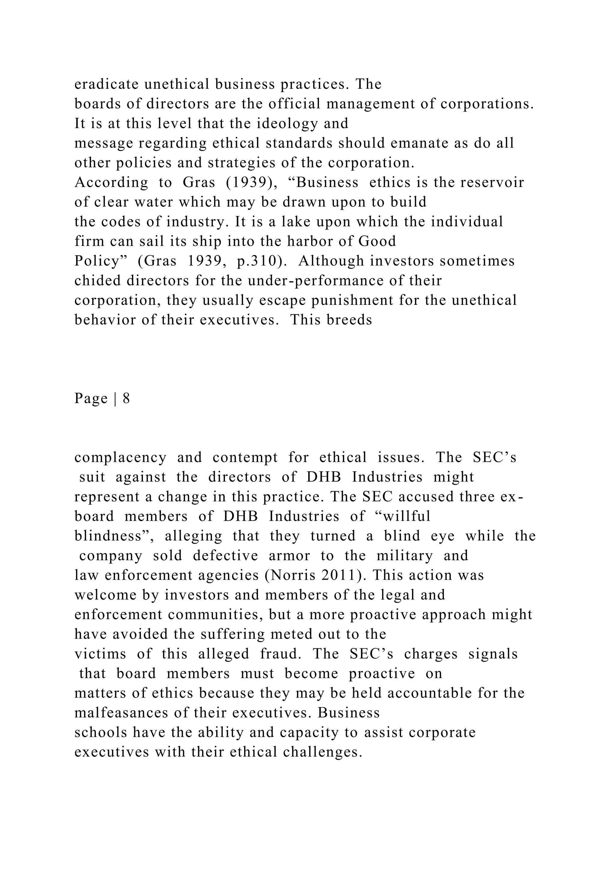 eradicate unethical business practices. The
boards of directors are the official management of corporations.
It is at this level that the ideology and
message regarding ethical standards should emanate as do all
other policies and strategies of the corporation.
According to Gras (1939), “Business ethics is the reservoir
of clear water which may be drawn upon to build
the codes of industry. It is a lake upon which the individual
firm can sail its ship into the harbor of Good
Policy” (Gras 1939, p.310). Although investors sometimes
chided directors for the under-performance of their
corporation, they usually escape punishment for the unethical
behavior of their executives. This breeds
Page | 8
complacency and contempt for ethical issues. The SEC’s
suit against the directors of DHB Industries might
represent a change in this practice. The SEC accused three ex-
board members of DHB Industries of “willful
blindness”, alleging that they turned a blind eye while the
company sold defective armor to the military and
law enforcement agencies (Norris 2011). This action was
welcome by investors and members of the legal and
enforcement communities, but a more proactive approach might
have avoided the suffering meted out to the
victims of this alleged fraud. The SEC’s charges signals
that board members must become proactive on
matters of ethics because they may be held accountable for the
malfeasances of their executives. Business
schools have the ability and capacity to assist corporate
executives with their ethical challenges.
 