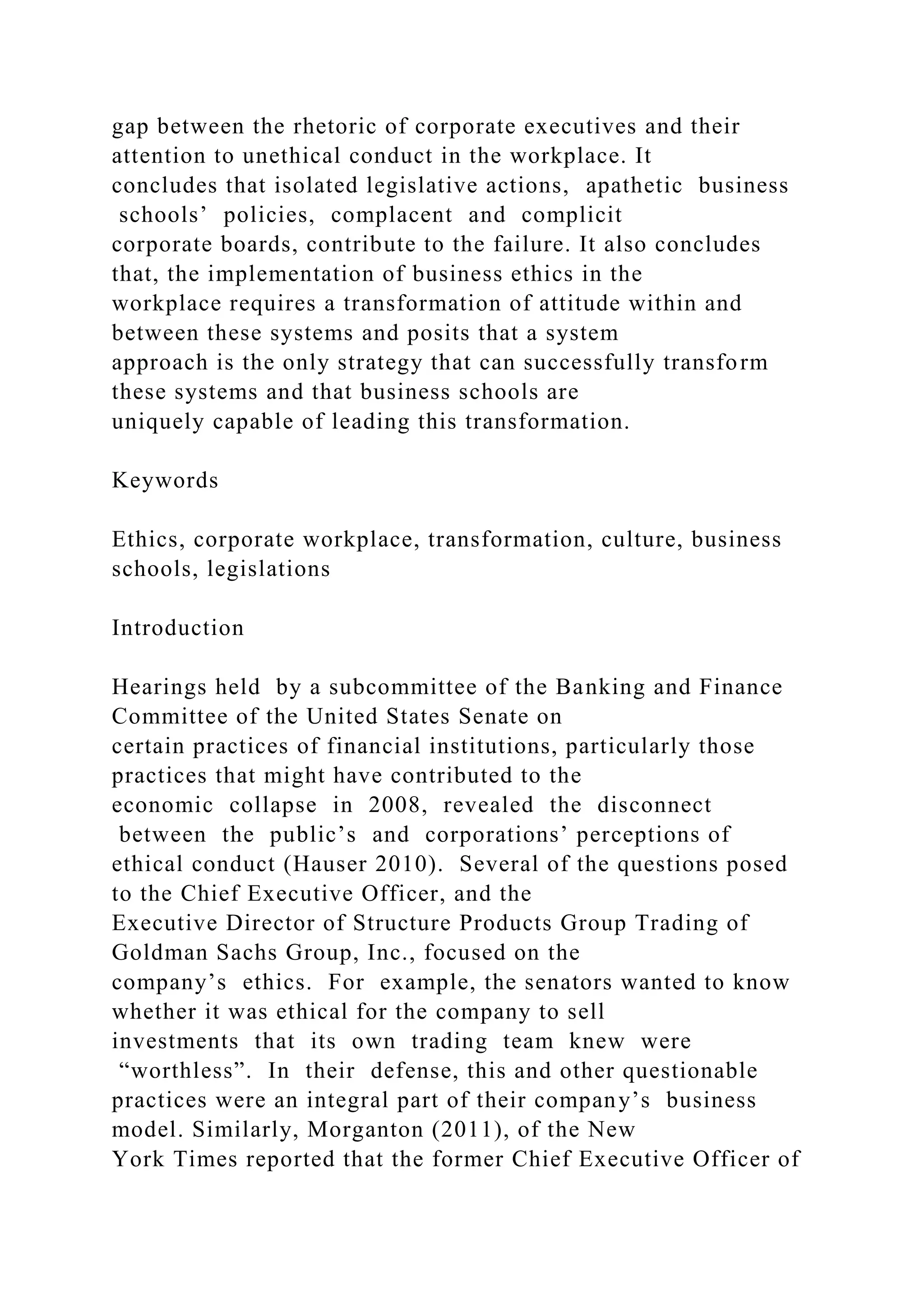 gap between the rhetoric of corporate executives and their
attention to unethical conduct in the workplace. It
concludes that isolated legislative actions, apathetic business
schools’ policies, complacent and complicit
corporate boards, contribute to the failure. It also concludes
that, the implementation of business ethics in the
workplace requires a transformation of attitude within and
between these systems and posits that a system
approach is the only strategy that can successfully transform
these systems and that business schools are
uniquely capable of leading this transformation.
Keywords
Ethics, corporate workplace, transformation, culture, business
schools, legislations
Introduction
Hearings held by a subcommittee of the Banking and Finance
Committee of the United States Senate on
certain practices of financial institutions, particularly those
practices that might have contributed to the
economic collapse in 2008, revealed the disconnect
between the public’s and corporations’ perceptions of
ethical conduct (Hauser 2010). Several of the questions posed
to the Chief Executive Officer, and the
Executive Director of Structure Products Group Trading of
Goldman Sachs Group, Inc., focused on the
company’s ethics. For example, the senators wanted to know
whether it was ethical for the company to sell
investments that its own trading team knew were
“worthless”. In their defense, this and other questionable
practices were an integral part of their company’s business
model. Similarly, Morganton (2011), of the New
York Times reported that the former Chief Executive Officer of
 