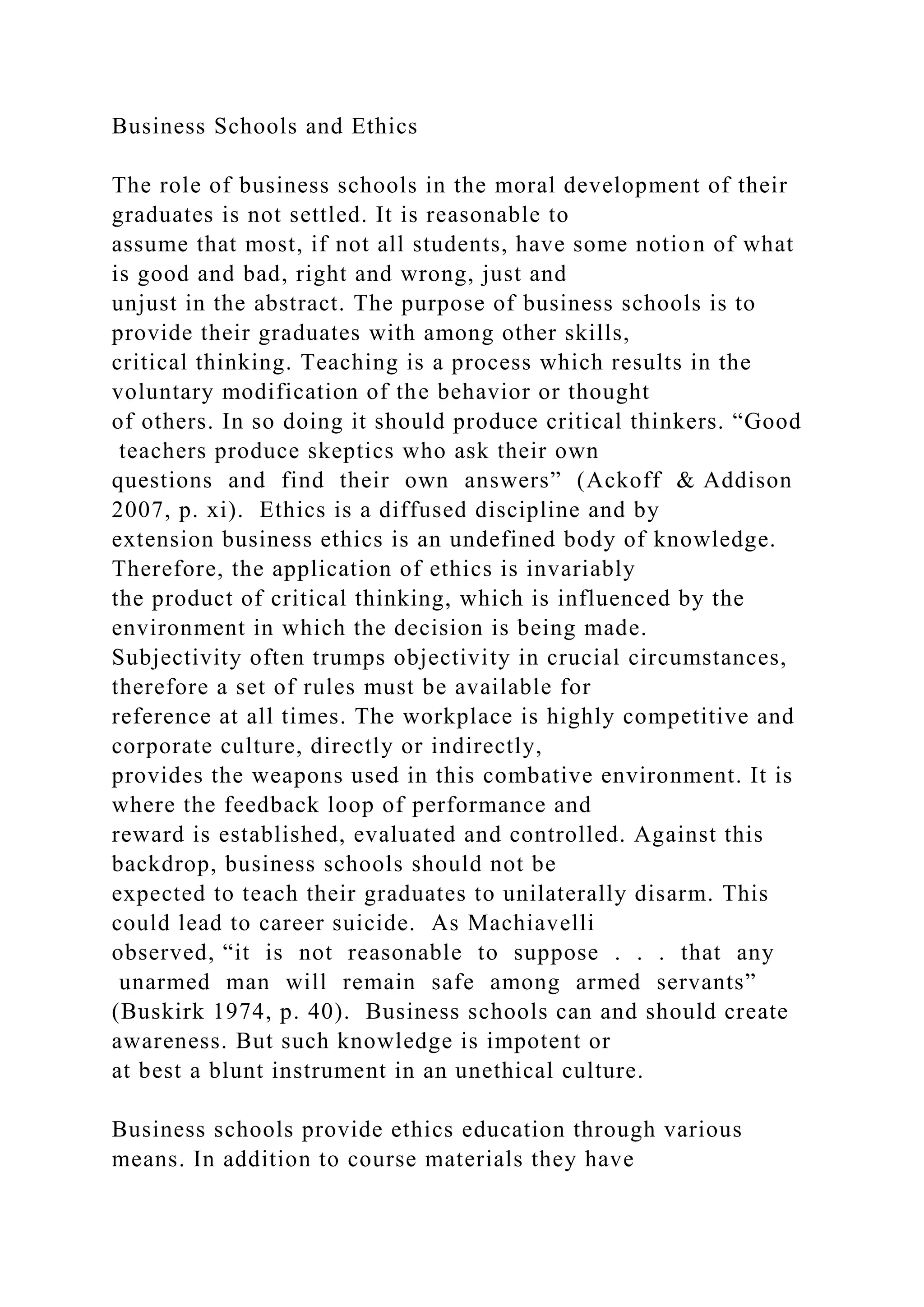 Business Schools and Ethics
The role of business schools in the moral development of their
graduates is not settled. It is reasonable to
assume that most, if not all students, have some notion of what
is good and bad, right and wrong, just and
unjust in the abstract. The purpose of business schools is to
provide their graduates with among other skills,
critical thinking. Teaching is a process which results in the
voluntary modification of the behavior or thought
of others. In so doing it should produce critical thinkers. “Good
teachers produce skeptics who ask their own
questions and find their own answers” (Ackoff & Addison
2007, p. xi). Ethics is a diffused discipline and by
extension business ethics is an undefined body of knowledge.
Therefore, the application of ethics is invariably
the product of critical thinking, which is influenced by the
environment in which the decision is being made.
Subjectivity often trumps objectivity in crucial circumstances,
therefore a set of rules must be available for
reference at all times. The workplace is highly competitive and
corporate culture, directly or indirectly,
provides the weapons used in this combative environment. It is
where the feedback loop of performance and
reward is established, evaluated and controlled. Against this
backdrop, business schools should not be
expected to teach their graduates to unilaterally disarm. This
could lead to career suicide. As Machiavelli
observed, “it is not reasonable to suppose . . . that any
unarmed man will remain safe among armed servants”
(Buskirk 1974, p. 40). Business schools can and should create
awareness. But such knowledge is impotent or
at best a blunt instrument in an unethical culture.
Business schools provide ethics education through various
means. In addition to course materials they have
 