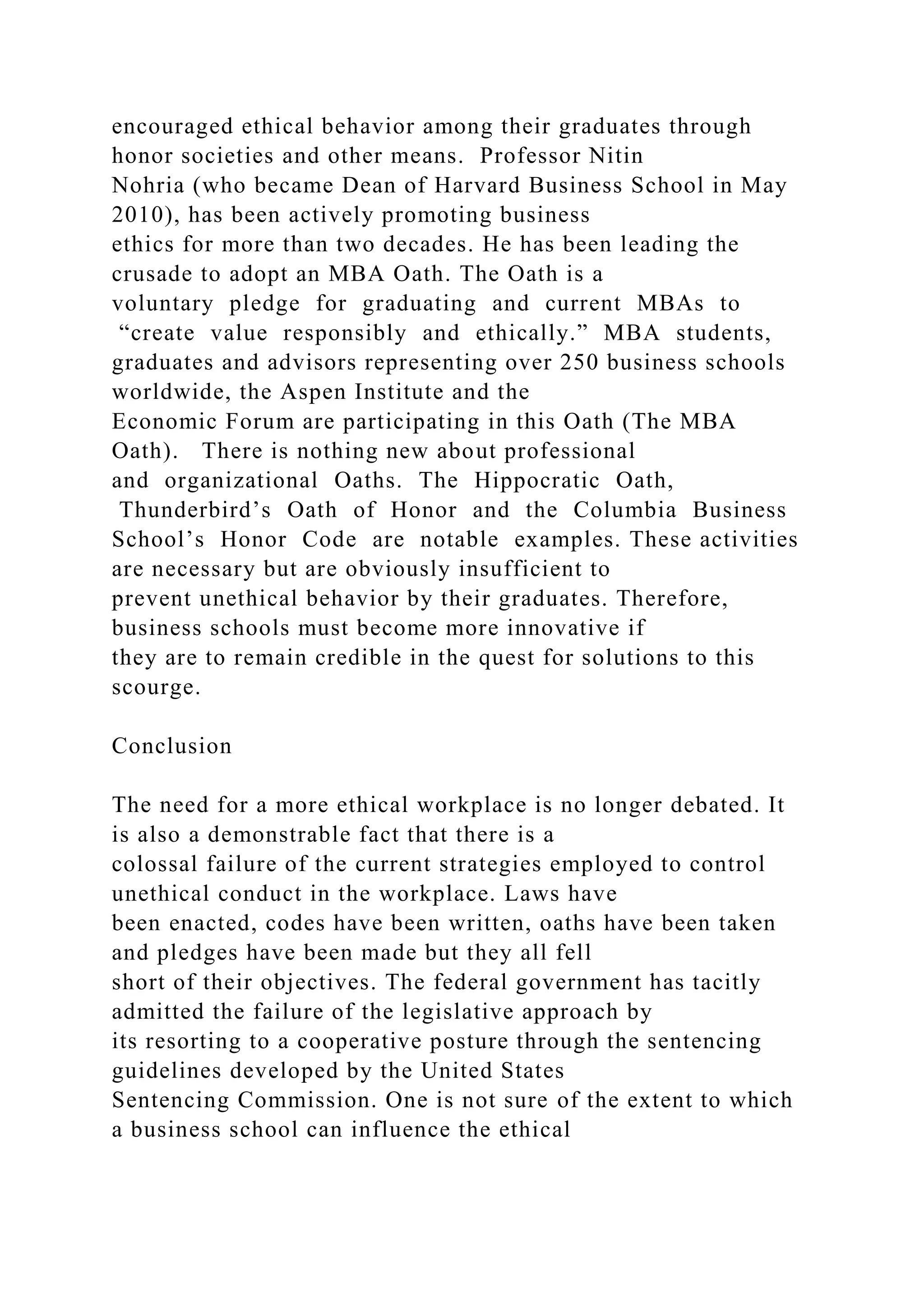 encouraged ethical behavior among their graduates through
honor societies and other means. Professor Nitin
Nohria (who became Dean of Harvard Business School in May
2010), has been actively promoting business
ethics for more than two decades. He has been leading the
crusade to adopt an MBA Oath. The Oath is a
voluntary pledge for graduating and current MBAs to
“create value responsibly and ethically.” MBA students,
graduates and advisors representing over 250 business schools
worldwide, the Aspen Institute and the
Economic Forum are participating in this Oath (The MBA
Oath). There is nothing new about professional
and organizational Oaths. The Hippocratic Oath,
Thunderbird’s Oath of Honor and the Columbia Business
School’s Honor Code are notable examples. These activities
are necessary but are obviously insufficient to
prevent unethical behavior by their graduates. Therefore,
business schools must become more innovative if
they are to remain credible in the quest for solutions to this
scourge.
Conclusion
The need for a more ethical workplace is no longer debated. It
is also a demonstrable fact that there is a
colossal failure of the current strategies employed to control
unethical conduct in the workplace. Laws have
been enacted, codes have been written, oaths have been taken
and pledges have been made but they all fell
short of their objectives. The federal government has tacitly
admitted the failure of the legislative approach by
its resorting to a cooperative posture through the sentencing
guidelines developed by the United States
Sentencing Commission. One is not sure of the extent to which
a business school can influence the ethical
 