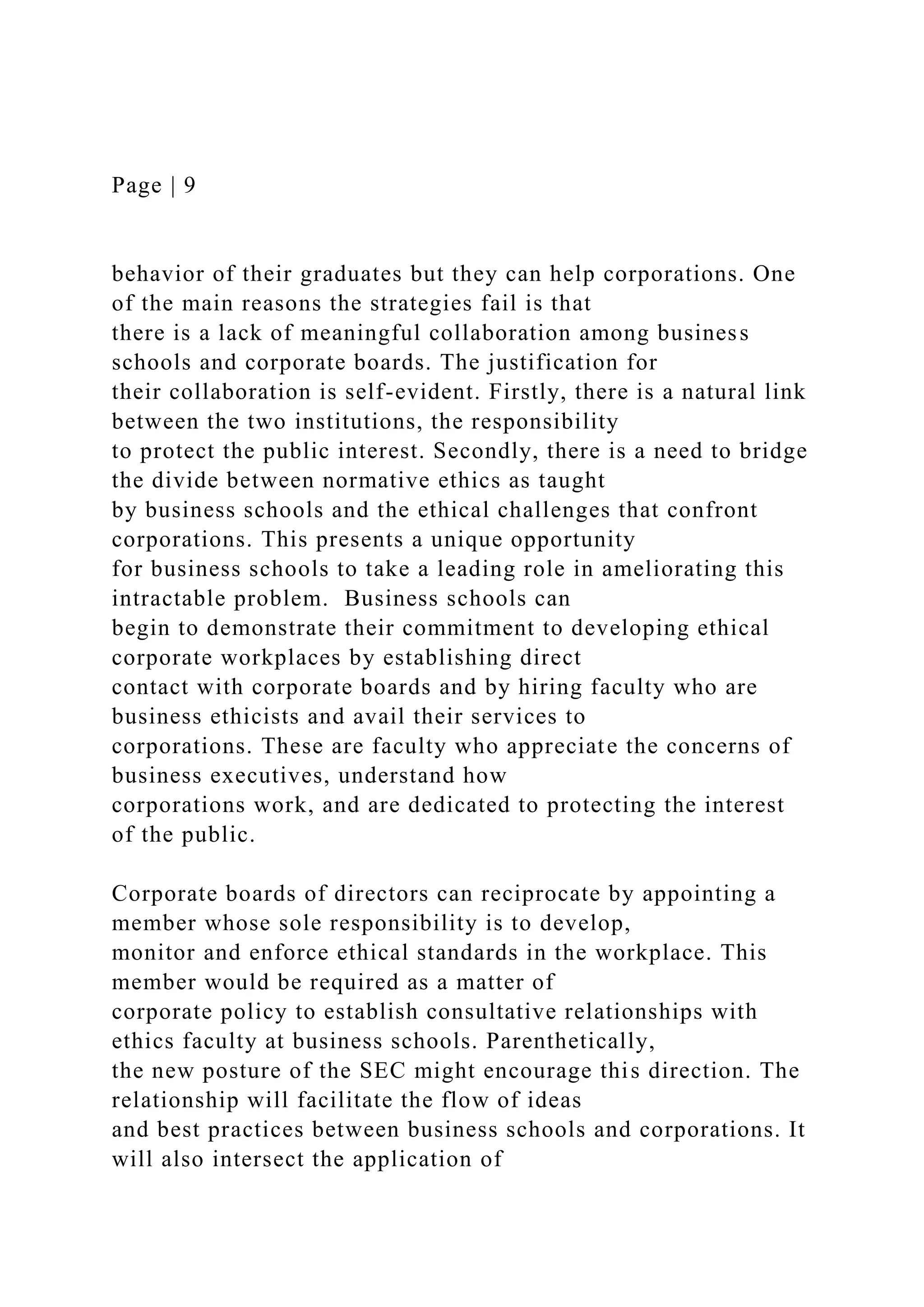 Page | 9
behavior of their graduates but they can help corporations. One
of the main reasons the strategies fail is that
there is a lack of meaningful collaboration among business
schools and corporate boards. The justification for
their collaboration is self-evident. Firstly, there is a natural link
between the two institutions, the responsibility
to protect the public interest. Secondly, there is a need to bridge
the divide between normative ethics as taught
by business schools and the ethical challenges that confront
corporations. This presents a unique opportunity
for business schools to take a leading role in ameliorating this
intractable problem. Business schools can
begin to demonstrate their commitment to developing ethical
corporate workplaces by establishing direct
contact with corporate boards and by hiring faculty who are
business ethicists and avail their services to
corporations. These are faculty who appreciate the concerns of
business executives, understand how
corporations work, and are dedicated to protecting the interest
of the public.
Corporate boards of directors can reciprocate by appointing a
member whose sole responsibility is to develop,
monitor and enforce ethical standards in the workplace. This
member would be required as a matter of
corporate policy to establish consultative relationships with
ethics faculty at business schools. Parenthetically,
the new posture of the SEC might encourage this direction. The
relationship will facilitate the flow of ideas
and best practices between business schools and corporations. It
will also intersect the application of
 