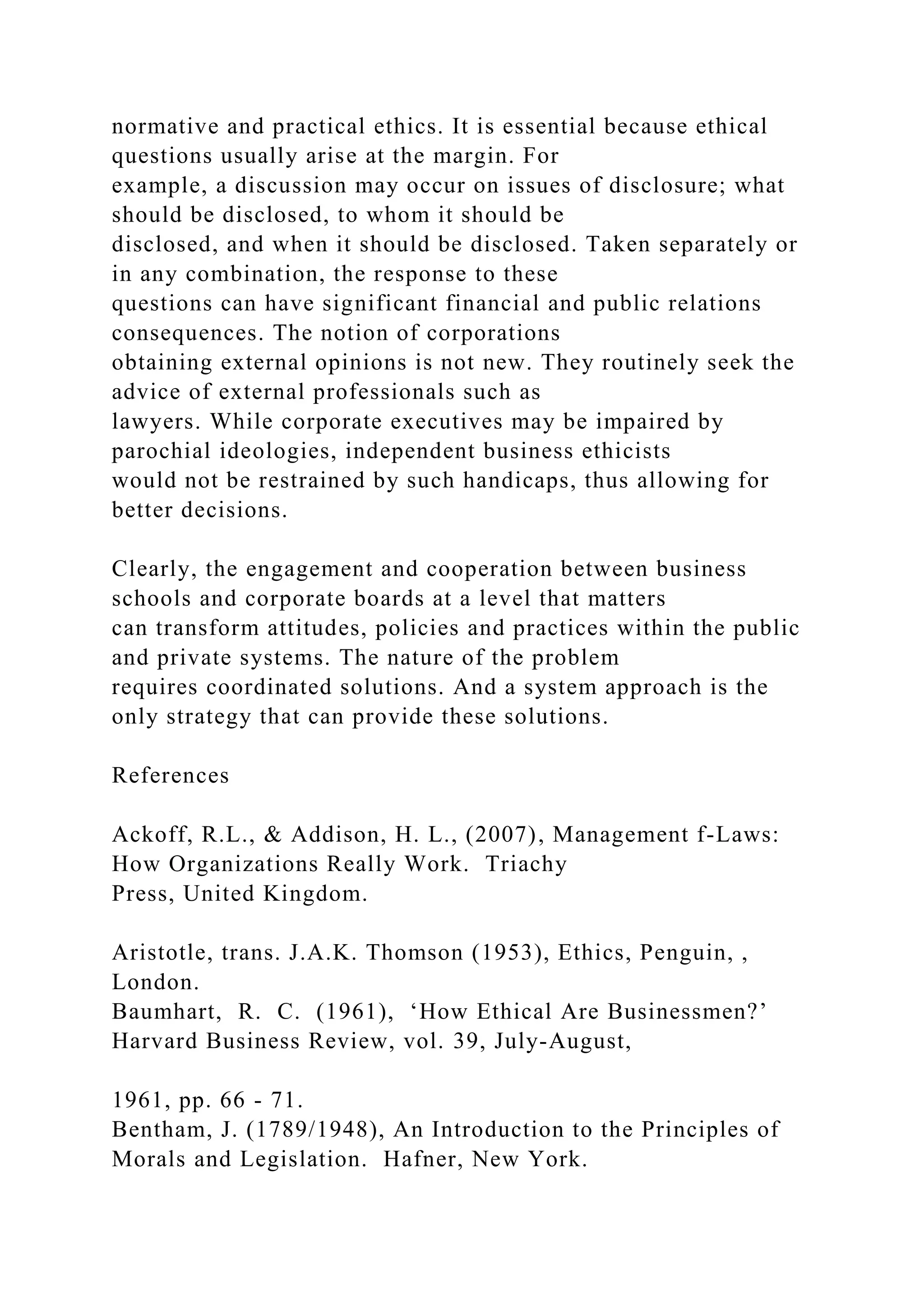 normative and practical ethics. It is essential because ethical
questions usually arise at the margin. For
example, a discussion may occur on issues of disclosure; what
should be disclosed, to whom it should be
disclosed, and when it should be disclosed. Taken separately or
in any combination, the response to these
questions can have significant financial and public relations
consequences. The notion of corporations
obtaining external opinions is not new. They routinely seek the
advice of external professionals such as
lawyers. While corporate executives may be impaired by
parochial ideologies, independent business ethicists
would not be restrained by such handicaps, thus allowing for
better decisions.
Clearly, the engagement and cooperation between business
schools and corporate boards at a level that matters
can transform attitudes, policies and practices within the public
and private systems. The nature of the problem
requires coordinated solutions. And a system approach is the
only strategy that can provide these solutions.
References
Ackoff, R.L., & Addison, H. L., (2007), Management f-Laws:
How Organizations Really Work. Triachy
Press, United Kingdom.
Aristotle, trans. J.A.K. Thomson (1953), Ethics, Penguin, ,
London.
Baumhart, R. C. (1961), ‘How Ethical Are Businessmen?’
Harvard Business Review, vol. 39, July-August,
1961, pp. 66 - 71.
Bentham, J. (1789/1948), An Introduction to the Principles of
Morals and Legislation. Hafner, New York.
 