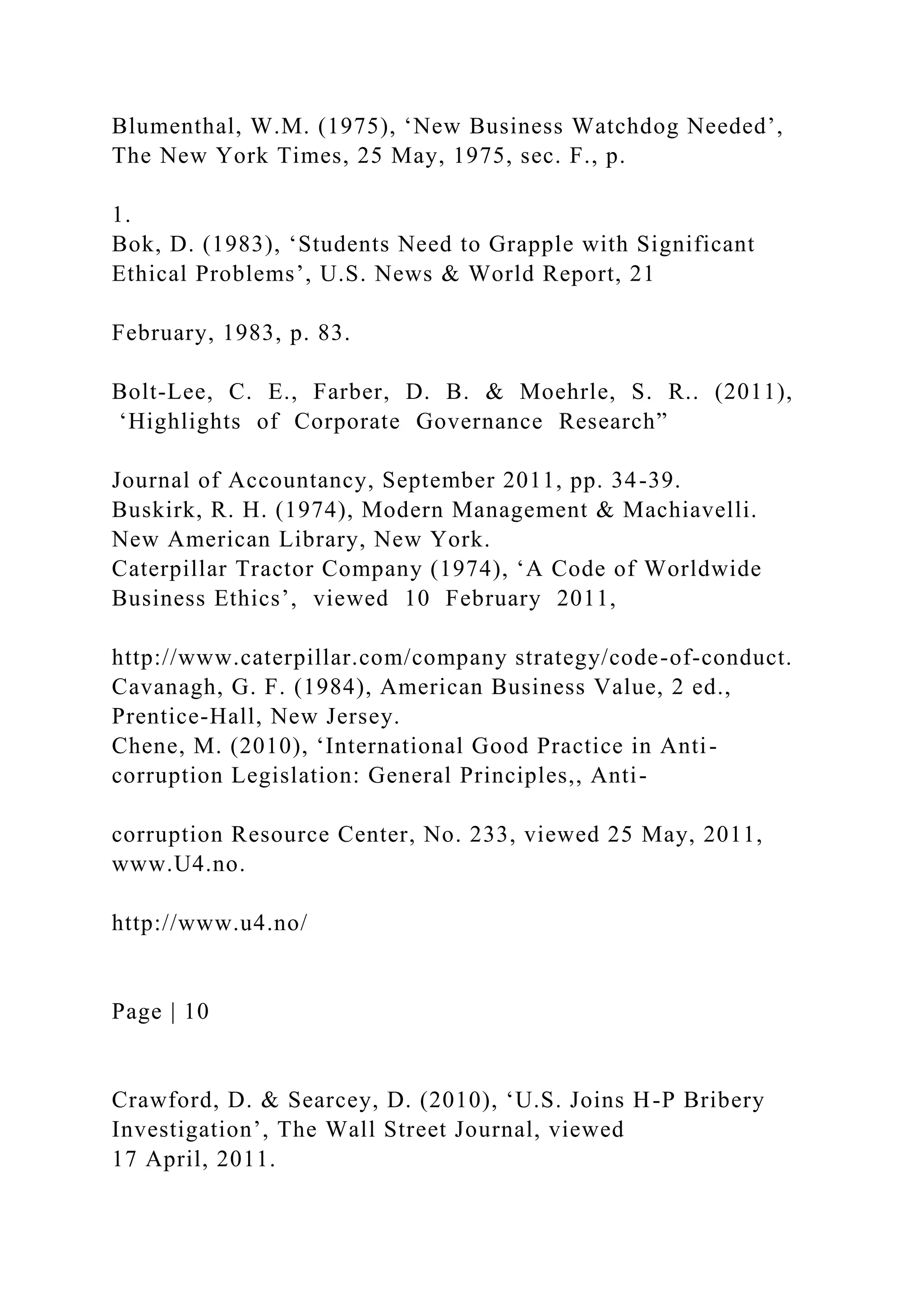 Blumenthal, W.M. (1975), ‘New Business Watchdog Needed’,
The New York Times, 25 May, 1975, sec. F., p.
1.
Bok, D. (1983), ‘Students Need to Grapple with Significant
Ethical Problems’, U.S. News & World Report, 21
February, 1983, p. 83.
Bolt-Lee, C. E., Farber, D. B. & Moehrle, S. R.. (2011),
‘Highlights of Corporate Governance Research”
Journal of Accountancy, September 2011, pp. 34-39.
Buskirk, R. H. (1974), Modern Management & Machiavelli.
New American Library, New York.
Caterpillar Tractor Company (1974), ‘A Code of Worldwide
Business Ethics’, viewed 10 February 2011,
http://www.caterpillar.com/company strategy/code-of-conduct.
Cavanagh, G. F. (1984), American Business Value, 2 ed.,
Prentice-Hall, New Jersey.
Chene, M. (2010), ‘International Good Practice in Anti-
corruption Legislation: General Principles,, Anti-
corruption Resource Center, No. 233, viewed 25 May, 2011,
www.U4.no.
http://www.u4.no/
Page | 10
Crawford, D. & Searcey, D. (2010), ‘U.S. Joins H-P Bribery
Investigation’, The Wall Street Journal, viewed
17 April, 2011.
 