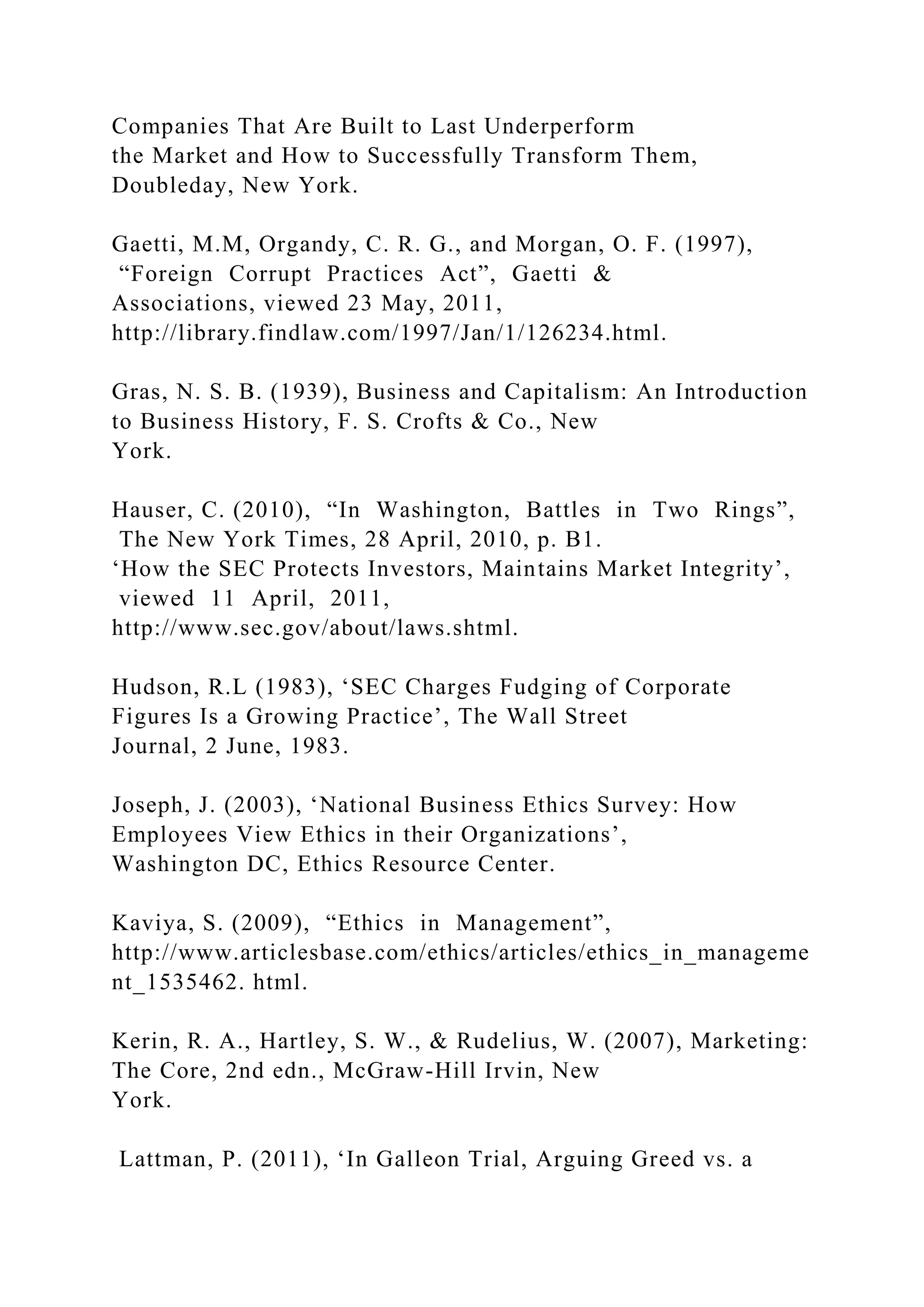 Companies That Are Built to Last Underperform
the Market and How to Successfully Transform Them,
Doubleday, New York.
Gaetti, M.M, Organdy, C. R. G., and Morgan, O. F. (1997),
“Foreign Corrupt Practices Act”, Gaetti &
Associations, viewed 23 May, 2011,
http://library.findlaw.com/1997/Jan/1/126234.html.
Gras, N. S. B. (1939), Business and Capitalism: An Introduction
to Business History, F. S. Crofts & Co., New
York.
Hauser, C. (2010), “In Washington, Battles in Two Rings”,
The New York Times, 28 April, 2010, p. B1.
‘How the SEC Protects Investors, Maintains Market Integrity’,
viewed 11 April, 2011,
http://www.sec.gov/about/laws.shtml.
Hudson, R.L (1983), ‘SEC Charges Fudging of Corporate
Figures Is a Growing Practice’, The Wall Street
Journal, 2 June, 1983.
Joseph, J. (2003), ‘National Business Ethics Survey: How
Employees View Ethics in their Organizations’,
Washington DC, Ethics Resource Center.
Kaviya, S. (2009), “Ethics in Management”,
http://www.articlesbase.com/ethics/articles/ethics_in_manageme
nt_1535462. html.
Kerin, R. A., Hartley, S. W., & Rudelius, W. (2007), Marketing:
The Core, 2nd edn., McGraw-Hill Irvin, New
York.
Lattman, P. (2011), ‘In Galleon Trial, Arguing Greed vs. a
 