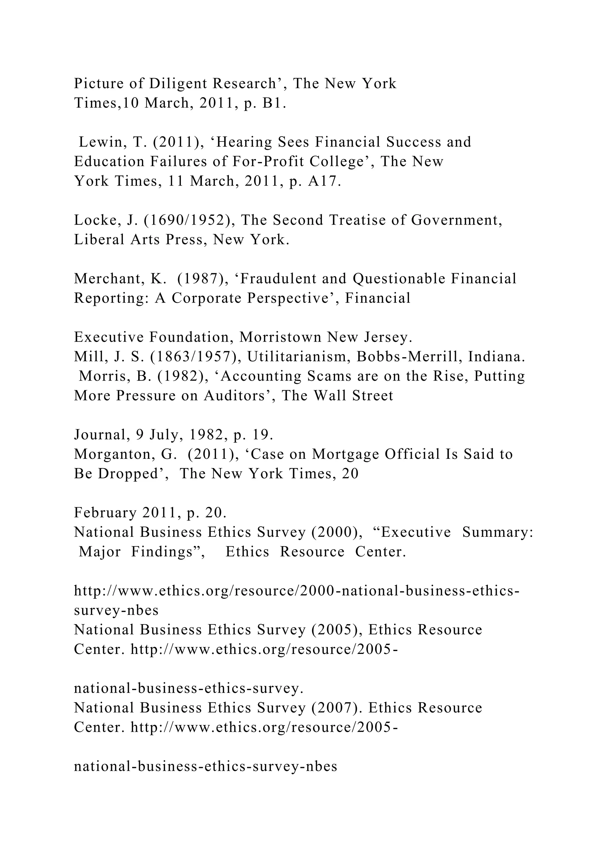 Picture of Diligent Research’, The New York
Times,10 March, 2011, p. B1.
Lewin, T. (2011), ‘Hearing Sees Financial Success and
Education Failures of For-Profit College’, The New
York Times, 11 March, 2011, p. A17.
Locke, J. (1690/1952), The Second Treatise of Government,
Liberal Arts Press, New York.
Merchant, K. (1987), ‘Fraudulent and Questionable Financial
Reporting: A Corporate Perspective’, Financial
Executive Foundation, Morristown New Jersey.
Mill, J. S. (1863/1957), Utilitarianism, Bobbs-Merrill, Indiana.
Morris, B. (1982), ‘Accounting Scams are on the Rise, Putting
More Pressure on Auditors’, The Wall Street
Journal, 9 July, 1982, p. 19.
Morganton, G. (2011), ‘Case on Mortgage Official Is Said to
Be Dropped’, The New York Times, 20
February 2011, p. 20.
National Business Ethics Survey (2000), “Executive Summary:
Major Findings”, Ethics Resource Center.
http://www.ethics.org/resource/2000-national-business-ethics-
survey-nbes
National Business Ethics Survey (2005), Ethics Resource
Center. http://www.ethics.org/resource/2005-
national-business-ethics-survey.
National Business Ethics Survey (2007). Ethics Resource
Center. http://www.ethics.org/resource/2005-
national-business-ethics-survey-nbes
 