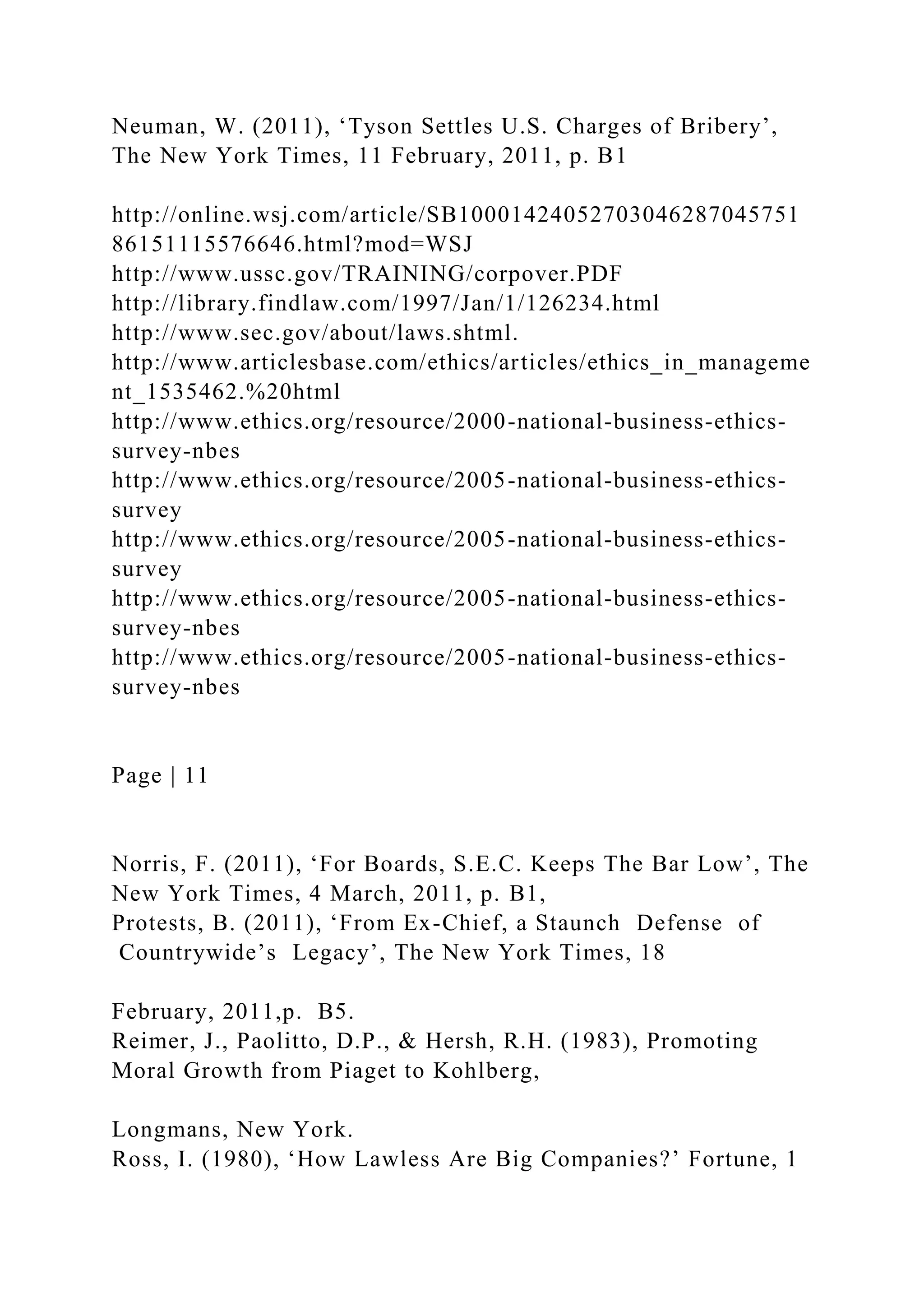 Neuman, W. (2011), ‘Tyson Settles U.S. Charges of Bribery’,
The New York Times, 11 February, 2011, p. B1
http://online.wsj.com/article/SB10001424052703046287045751
86151115576646.html?mod=WSJ
http://www.ussc.gov/TRAINING/corpover.PDF
http://library.findlaw.com/1997/Jan/1/126234.html
http://www.sec.gov/about/laws.shtml.
http://www.articlesbase.com/ethics/articles/ethics_in_manageme
nt_1535462.%20html
http://www.ethics.org/resource/2000-national-business-ethics-
survey-nbes
http://www.ethics.org/resource/2005-national-business-ethics-
survey
http://www.ethics.org/resource/2005-national-business-ethics-
survey
http://www.ethics.org/resource/2005-national-business-ethics-
survey-nbes
http://www.ethics.org/resource/2005-national-business-ethics-
survey-nbes
Page | 11
Norris, F. (2011), ‘For Boards, S.E.C. Keeps The Bar Low’, The
New York Times, 4 March, 2011, p. B1,
Protests, B. (2011), ‘From Ex-Chief, a Staunch Defense of
Countrywide’s Legacy’, The New York Times, 18
February, 2011,p. B5.
Reimer, J., Paolitto, D.P., & Hersh, R.H. (1983), Promoting
Moral Growth from Piaget to Kohlberg,
Longmans, New York.
Ross, I. (1980), ‘How Lawless Are Big Companies?’ Fortune, 1
 