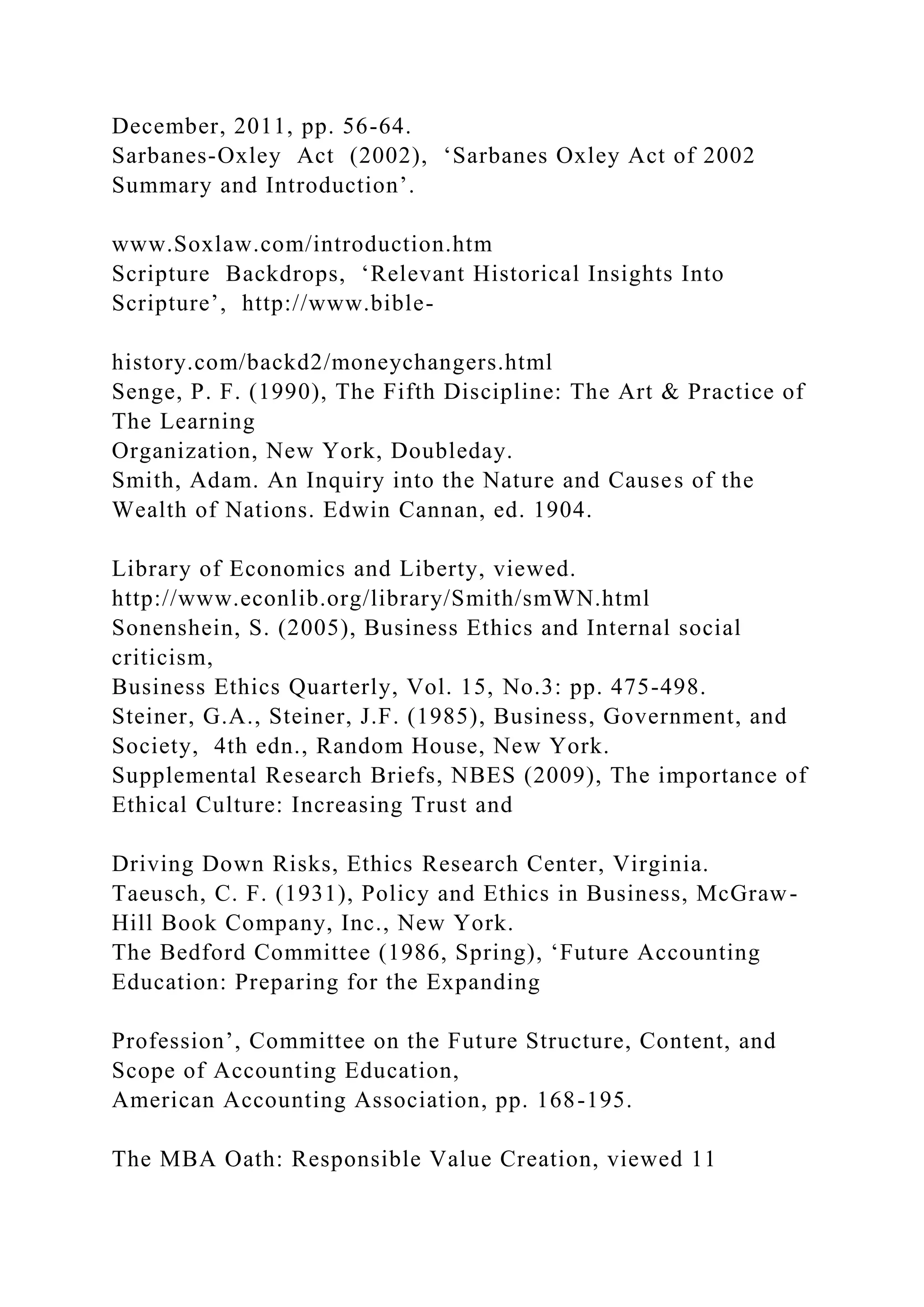 December, 2011, pp. 56-64.
Sarbanes-Oxley Act (2002), ‘Sarbanes Oxley Act of 2002
Summary and Introduction’.
www.Soxlaw.com/introduction.htm
Scripture Backdrops, ‘Relevant Historical Insights Into
Scripture’, http://www.bible-
history.com/backd2/moneychangers.html
Senge, P. F. (1990), The Fifth Discipline: The Art & Practice of
The Learning
Organization, New York, Doubleday.
Smith, Adam. An Inquiry into the Nature and Causes of the
Wealth of Nations. Edwin Cannan, ed. 1904.
Library of Economics and Liberty, viewed.
http://www.econlib.org/library/Smith/smWN.html
Sonenshein, S. (2005), Business Ethics and Internal social
criticism,
Business Ethics Quarterly, Vol. 15, No.3: pp. 475-498.
Steiner, G.A., Steiner, J.F. (1985), Business, Government, and
Society, 4th edn., Random House, New York.
Supplemental Research Briefs, NBES (2009), The importance of
Ethical Culture: Increasing Trust and
Driving Down Risks, Ethics Research Center, Virginia.
Taeusch, C. F. (1931), Policy and Ethics in Business, McGraw-
Hill Book Company, Inc., New York.
The Bedford Committee (1986, Spring), ‘Future Accounting
Education: Preparing for the Expanding
Profession’, Committee on the Future Structure, Content, and
Scope of Accounting Education,
American Accounting Association, pp. 168-195.
The MBA Oath: Responsible Value Creation, viewed 11
 