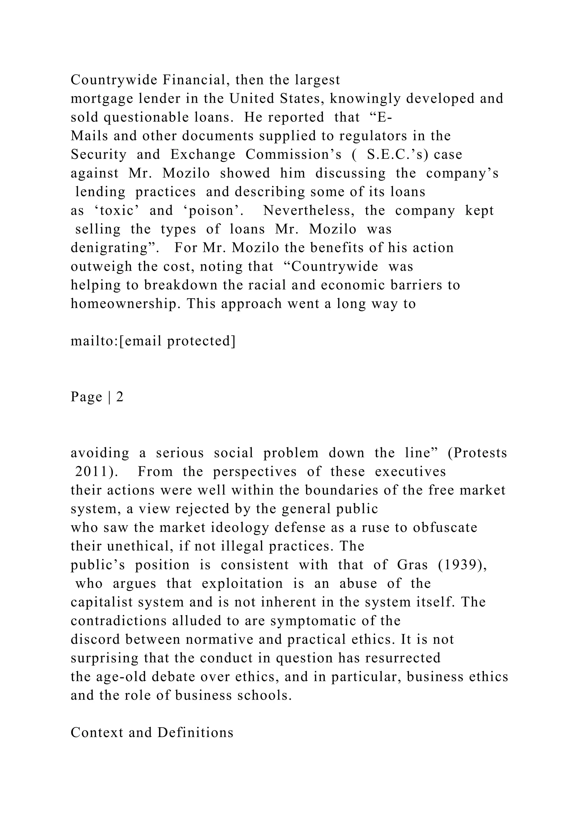Countrywide Financial, then the largest
mortgage lender in the United States, knowingly developed and
sold questionable loans. He reported that “E-
Mails and other documents supplied to regulators in the
Security and Exchange Commission’s ( S.E.C.’s) case
against Mr. Mozilo showed him discussing the company’s
lending practices and describing some of its loans
as ‘toxic’ and ‘poison’. Nevertheless, the company kept
selling the types of loans Mr. Mozilo was
denigrating”. For Mr. Mozilo the benefits of his action
outweigh the cost, noting that “Countrywide was
helping to breakdown the racial and economic barriers to
homeownership. This approach went a long way to
mailto:[email protected]
Page | 2
avoiding a serious social problem down the line” (Protests
2011). From the perspectives of these executives
their actions were well within the boundaries of the free market
system, a view rejected by the general public
who saw the market ideology defense as a ruse to obfuscate
their unethical, if not illegal practices. The
public’s position is consistent with that of Gras (1939),
who argues that exploitation is an abuse of the
capitalist system and is not inherent in the system itself. The
contradictions alluded to are symptomatic of the
discord between normative and practical ethics. It is not
surprising that the conduct in question has resurrected
the age-old debate over ethics, and in particular, business ethics
and the role of business schools.
Context and Definitions
 