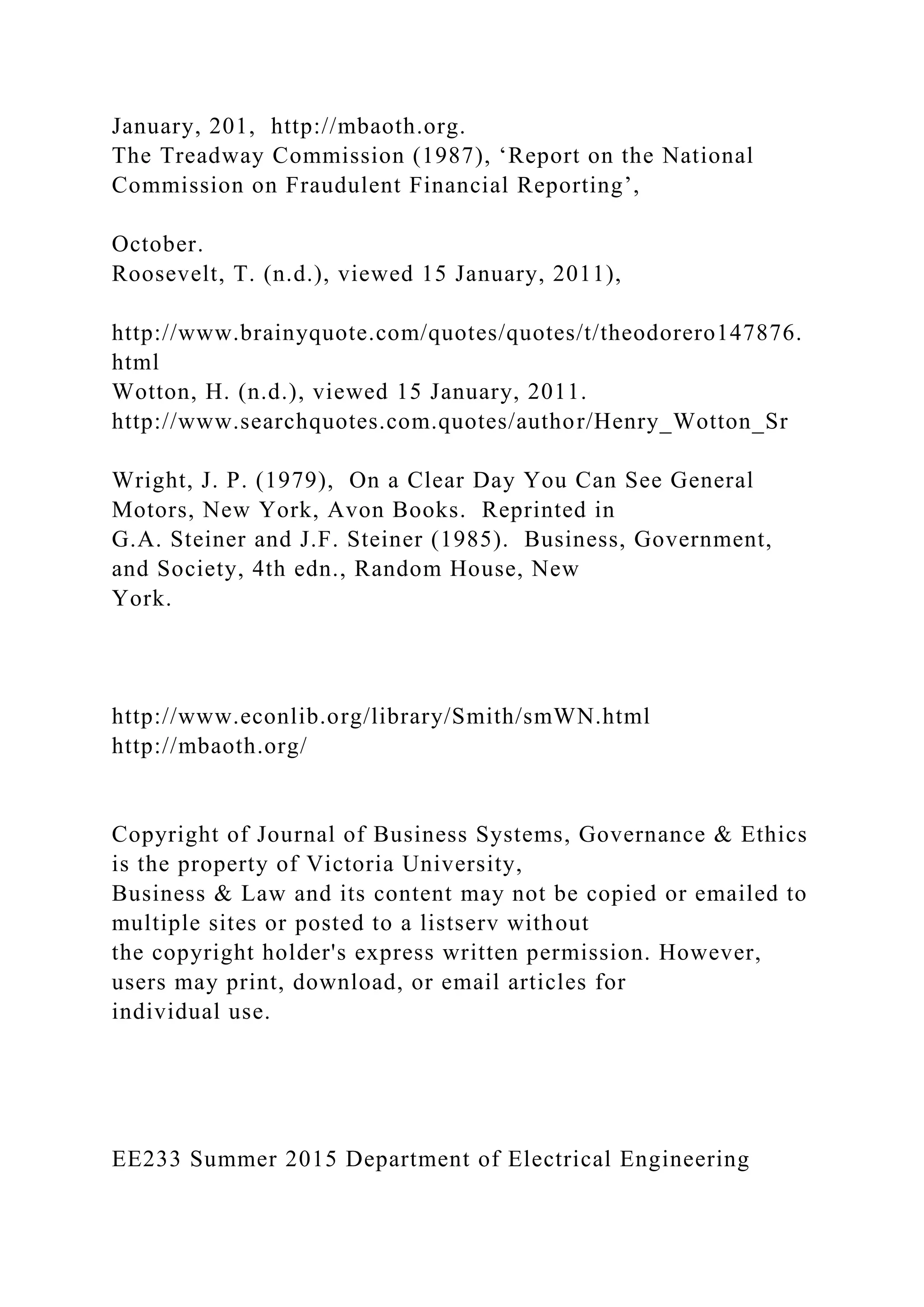 January, 201, http://mbaoth.org.
The Treadway Commission (1987), ‘Report on the National
Commission on Fraudulent Financial Reporting’,
October.
Roosevelt, T. (n.d.), viewed 15 January, 2011),
http://www.brainyquote.com/quotes/quotes/t/theodorero147876.
html
Wotton, H. (n.d.), viewed 15 January, 2011.
http://www.searchquotes.com.quotes/author/Henry_Wotton_Sr
Wright, J. P. (1979), On a Clear Day You Can See General
Motors, New York, Avon Books. Reprinted in
G.A. Steiner and J.F. Steiner (1985). Business, Government,
and Society, 4th edn., Random House, New
York.
http://www.econlib.org/library/Smith/smWN.html
http://mbaoth.org/
Copyright of Journal of Business Systems, Governance & Ethics
is the property of Victoria University,
Business & Law and its content may not be copied or emailed to
multiple sites or posted to a listserv without
the copyright holder's express written permission. However,
users may print, download, or email articles for
individual use.
EE233 Summer 2015 Department of Electrical Engineering
 