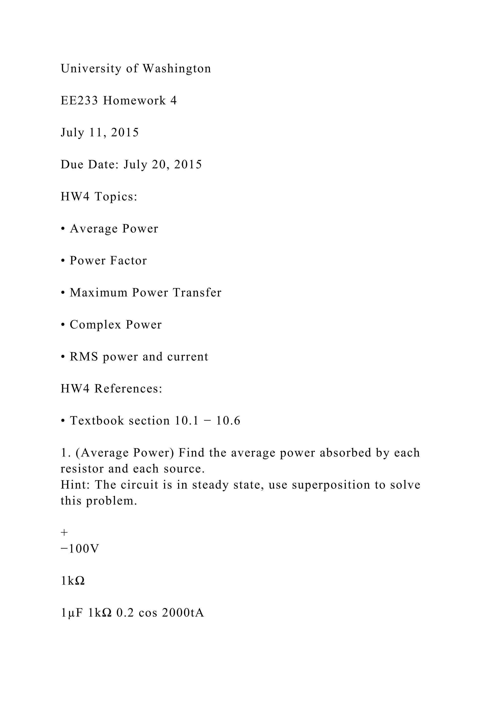 University of Washington
EE233 Homework 4
July 11, 2015
Due Date: July 20, 2015
HW4 Topics:
• Average Power
• Power Factor
• Maximum Power Transfer
• Complex Power
• RMS power and current
HW4 References:
• Textbook section 10.1 − 10.6
1. (Average Power) Find the average power absorbed by each
resistor and each source.
Hint: The circuit is in steady state, use superposition to solve
this problem.
+
−100V
1kΩ
1µF 1kΩ 0.2 cos 2000tA
 