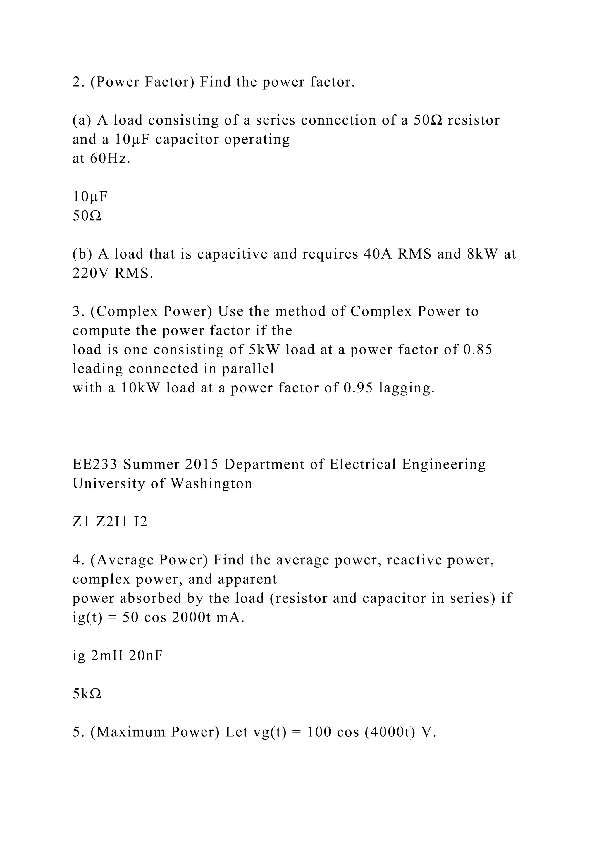 2. (Power Factor) Find the power factor.
(a) A load consisting of a series connection of a 50Ω resistor
and a 10µF capacitor operating
at 60Hz.
10µF
50Ω
(b) A load that is capacitive and requires 40A RMS and 8kW at
220V RMS.
3. (Complex Power) Use the method of Complex Power to
compute the power factor if the
load is one consisting of 5kW load at a power factor of 0.85
leading connected in parallel
with a 10kW load at a power factor of 0.95 lagging.
EE233 Summer 2015 Department of Electrical Engineering
University of Washington
Z1 Z2I1 I2
4. (Average Power) Find the average power, reactive power,
complex power, and apparent
power absorbed by the load (resistor and capacitor in series) if
ig(t) = 50 cos 2000t mA.
ig 2mH 20nF
5kΩ
5. (Maximum Power) Let vg(t) = 100 cos (4000t) V.
 