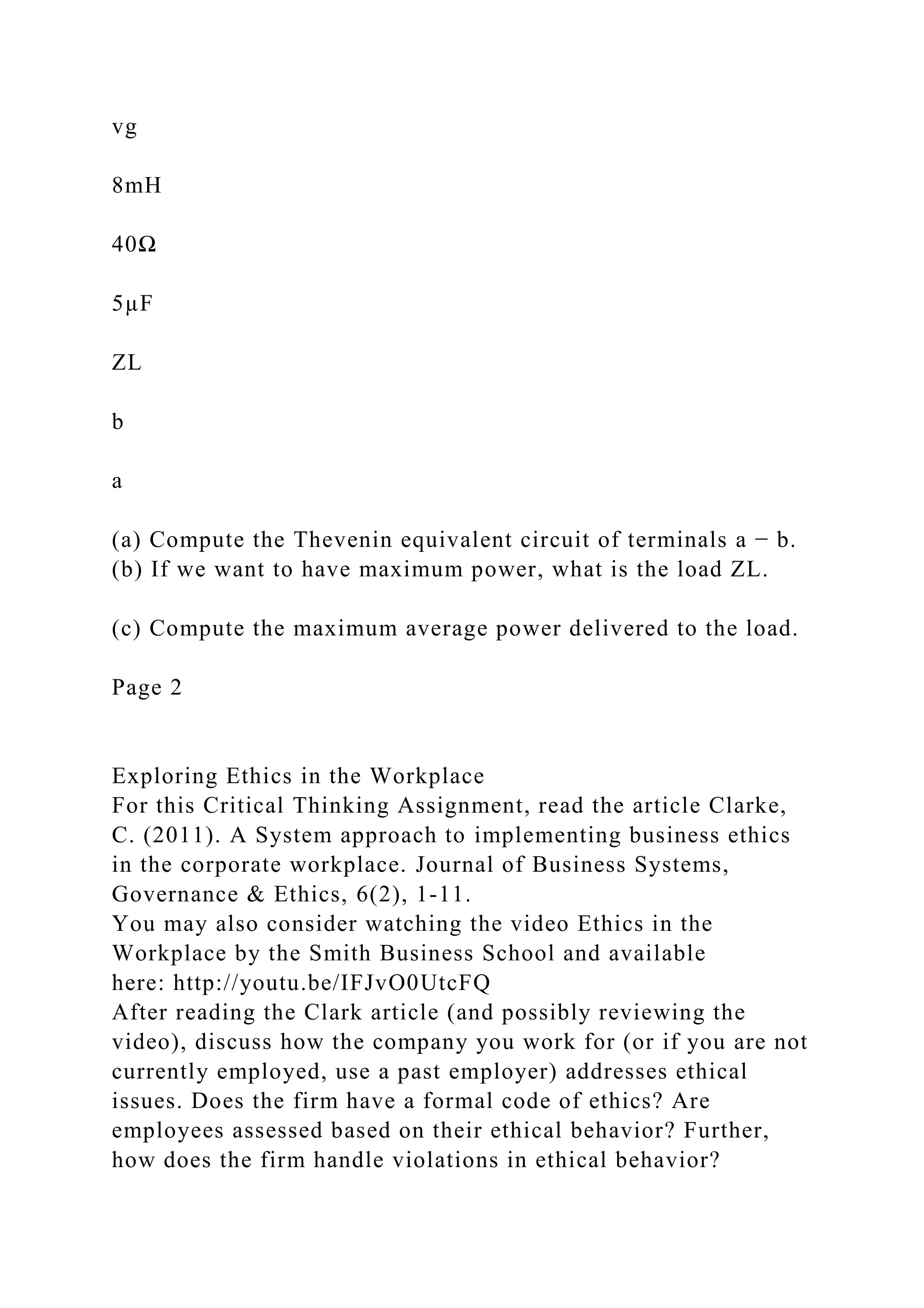 vg
8mH
40Ω
5µF
ZL
b
a
(a) Compute the Thevenin equivalent circuit of terminals a − b.
(b) If we want to have maximum power, what is the load ZL.
(c) Compute the maximum average power delivered to the load.
Page 2
Exploring Ethics in the Workplace
For this Critical Thinking Assignment, read the article Clarke,
C. (2011). A System approach to implementing business ethics
in the corporate workplace. Journal of Business Systems,
Governance & Ethics, 6(2), 1-11.
You may also consider watching the video Ethics in the
Workplace by the Smith Business School and available
here: http://youtu.be/IFJvO0UtcFQ
After reading the Clark article (and possibly reviewing the
video), discuss how the company you work for (or if you are not
currently employed, use a past employer) addresses ethical
issues. Does the firm have a formal code of ethics? Are
employees assessed based on their ethical behavior? Further,
how does the firm handle violations in ethical behavior?
 
