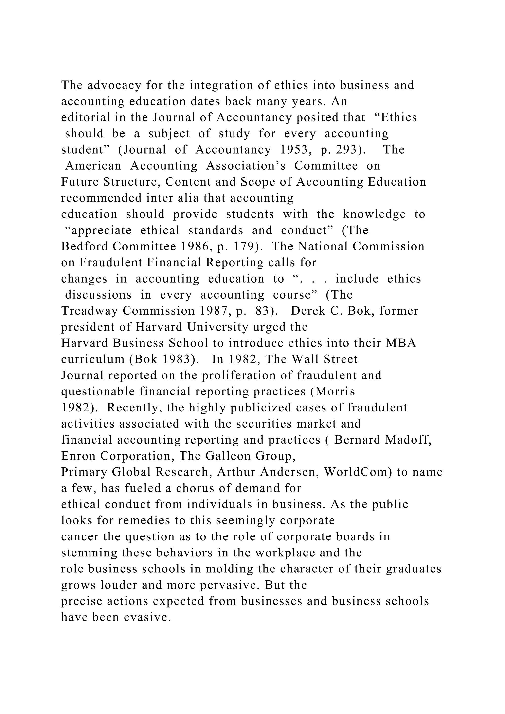 The advocacy for the integration of ethics into business and
accounting education dates back many years. An
editorial in the Journal of Accountancy posited that “Ethics
should be a subject of study for every accounting
student” (Journal of Accountancy 1953, p. 293). The
American Accounting Association’s Committee on
Future Structure, Content and Scope of Accounting Education
recommended inter alia that accounting
education should provide students with the knowledge to
“appreciate ethical standards and conduct” (The
Bedford Committee 1986, p. 179). The National Commission
on Fraudulent Financial Reporting calls for
changes in accounting education to “. . . include ethics
discussions in every accounting course” (The
Treadway Commission 1987, p. 83). Derek C. Bok, former
president of Harvard University urged the
Harvard Business School to introduce ethics into their MBA
curriculum (Bok 1983). In 1982, The Wall Street
Journal reported on the proliferation of fraudulent and
questionable financial reporting practices (Morris
1982). Recently, the highly publicized cases of fraudulent
activities associated with the securities market and
financial accounting reporting and practices ( Bernard Madoff,
Enron Corporation, The Galleon Group,
Primary Global Research, Arthur Andersen, WorldCom) to name
a few, has fueled a chorus of demand for
ethical conduct from individuals in business. As the public
looks for remedies to this seemingly corporate
cancer the question as to the role of corporate boards in
stemming these behaviors in the workplace and the
role business schools in molding the character of their graduates
grows louder and more pervasive. But the
precise actions expected from businesses and business schools
have been evasive.
 