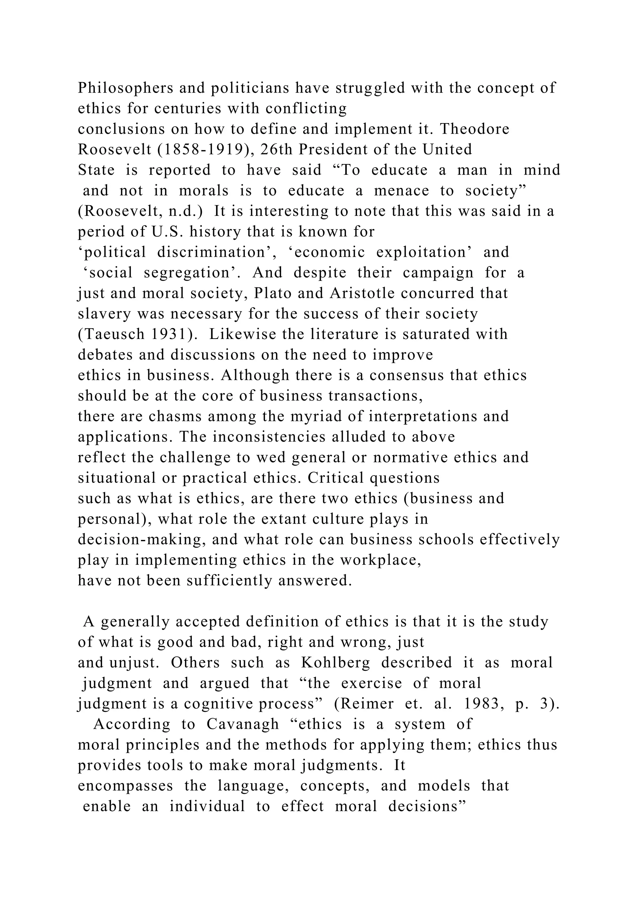 Philosophers and politicians have struggled with the concept of
ethics for centuries with conflicting
conclusions on how to define and implement it. Theodore
Roosevelt (1858-1919), 26th President of the United
State is reported to have said “To educate a man in mind
and not in morals is to educate a menace to society”
(Roosevelt, n.d.) It is interesting to note that this was said in a
period of U.S. history that is known for
‘political discrimination’, ‘economic exploitation’ and
‘social segregation’. And despite their campaign for a
just and moral society, Plato and Aristotle concurred that
slavery was necessary for the success of their society
(Taeusch 1931). Likewise the literature is saturated with
debates and discussions on the need to improve
ethics in business. Although there is a consensus that ethics
should be at the core of business transactions,
there are chasms among the myriad of interpretations and
applications. The inconsistencies alluded to above
reflect the challenge to wed general or normative ethics and
situational or practical ethics. Critical questions
such as what is ethics, are there two ethics (business and
personal), what role the extant culture plays in
decision-making, and what role can business schools effectively
play in implementing ethics in the workplace,
have not been sufficiently answered.
A generally accepted definition of ethics is that it is the study
of what is good and bad, right and wrong, just
and unjust. Others such as Kohlberg described it as moral
judgment and argued that “the exercise of moral
judgment is a cognitive process” (Reimer et. al. 1983, p. 3).
According to Cavanagh “ethics is a system of
moral principles and the methods for applying them; ethics thus
provides tools to make moral judgments. It
encompasses the language, concepts, and models that
enable an individual to effect moral decisions”
 