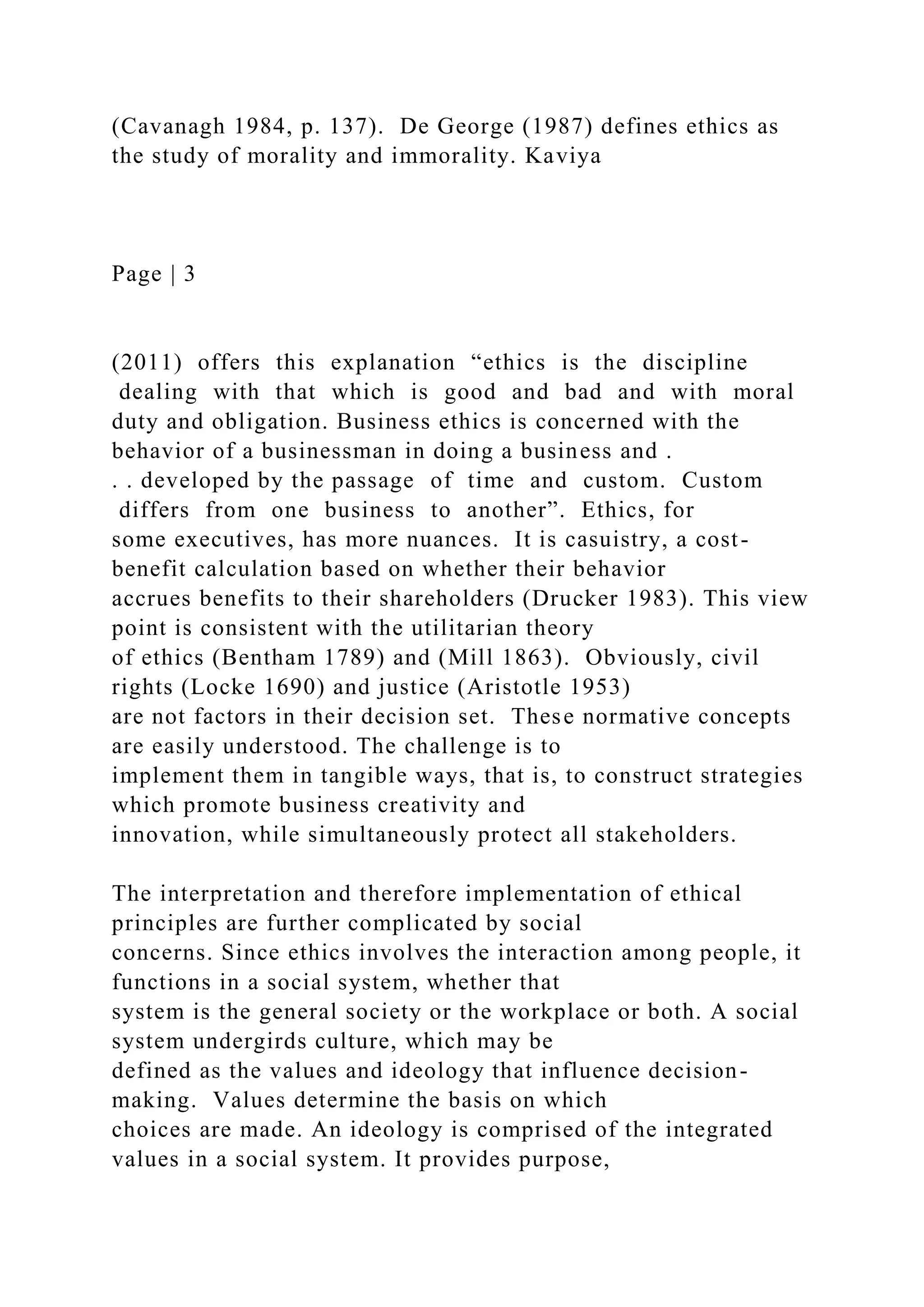 (Cavanagh 1984, p. 137). De George (1987) defines ethics as
the study of morality and immorality. Kaviya
Page | 3
(2011) offers this explanation “ethics is the discipline
dealing with that which is good and bad and with moral
duty and obligation. Business ethics is concerned with the
behavior of a businessman in doing a business and .
. . developed by the passage of time and custom. Custom
differs from one business to another”. Ethics, for
some executives, has more nuances. It is casuistry, a cost-
benefit calculation based on whether their behavior
accrues benefits to their shareholders (Drucker 1983). This view
point is consistent with the utilitarian theory
of ethics (Bentham 1789) and (Mill 1863). Obviously, civil
rights (Locke 1690) and justice (Aristotle 1953)
are not factors in their decision set. These normative concepts
are easily understood. The challenge is to
implement them in tangible ways, that is, to construct strategies
which promote business creativity and
innovation, while simultaneously protect all stakeholders.
The interpretation and therefore implementation of ethical
principles are further complicated by social
concerns. Since ethics involves the interaction among people, it
functions in a social system, whether that
system is the general society or the workplace or both. A social
system undergirds culture, which may be
defined as the values and ideology that influence decision-
making. Values determine the basis on which
choices are made. An ideology is comprised of the integrated
values in a social system. It provides purpose,
 