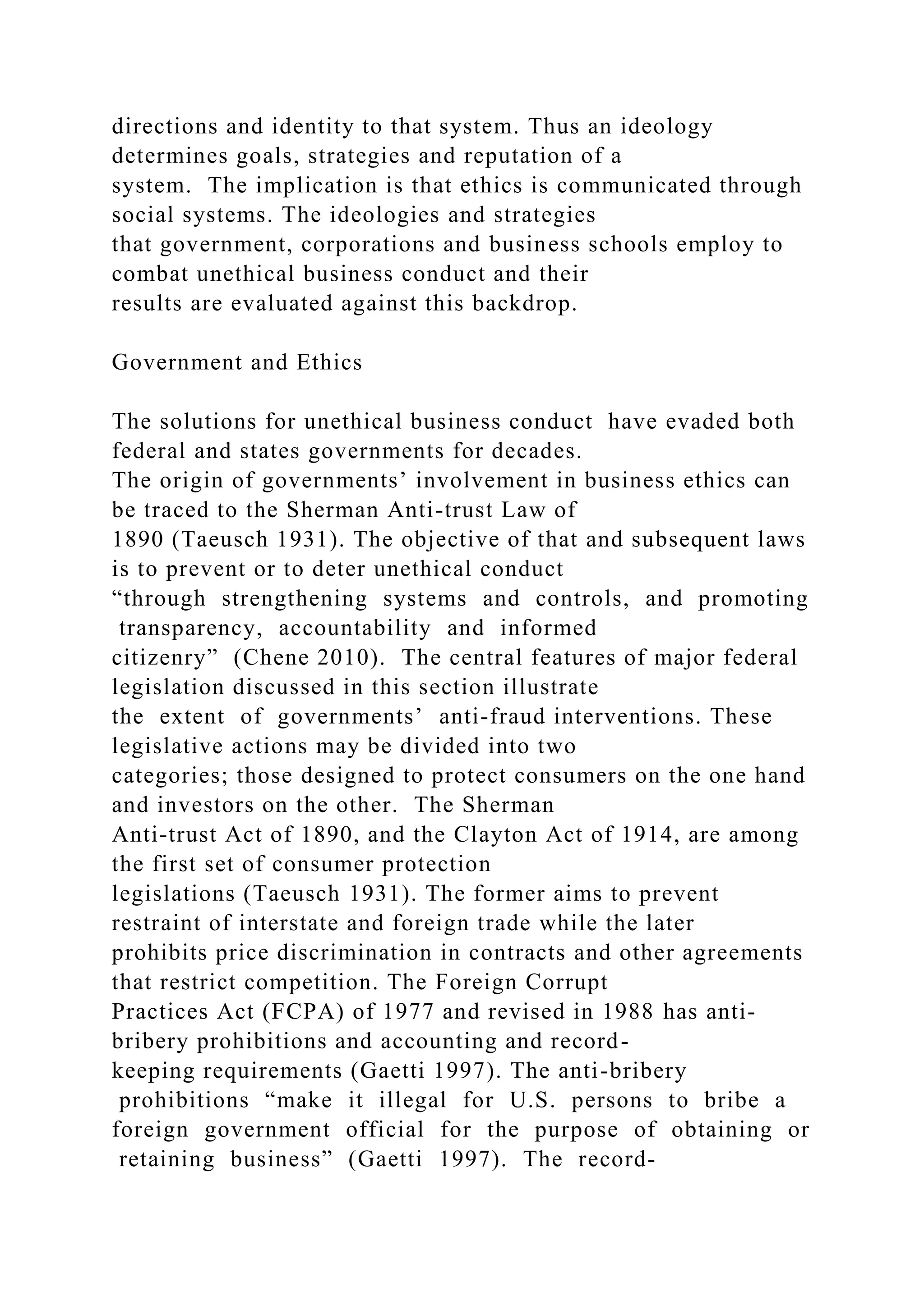 directions and identity to that system. Thus an ideology
determines goals, strategies and reputation of a
system. The implication is that ethics is communicated through
social systems. The ideologies and strategies
that government, corporations and business schools employ to
combat unethical business conduct and their
results are evaluated against this backdrop.
Government and Ethics
The solutions for unethical business conduct have evaded both
federal and states governments for decades.
The origin of governments’ involvement in business ethics can
be traced to the Sherman Anti-trust Law of
1890 (Taeusch 1931). The objective of that and subsequent laws
is to prevent or to deter unethical conduct
“through strengthening systems and controls, and promoting
transparency, accountability and informed
citizenry” (Chene 2010). The central features of major federal
legislation discussed in this section illustrate
the extent of governments’ anti-fraud interventions. These
legislative actions may be divided into two
categories; those designed to protect consumers on the one hand
and investors on the other. The Sherman
Anti-trust Act of 1890, and the Clayton Act of 1914, are among
the first set of consumer protection
legislations (Taeusch 1931). The former aims to prevent
restraint of interstate and foreign trade while the later
prohibits price discrimination in contracts and other agreements
that restrict competition. The Foreign Corrupt
Practices Act (FCPA) of 1977 and revised in 1988 has anti-
bribery prohibitions and accounting and record-
keeping requirements (Gaetti 1997). The anti-bribery
prohibitions “make it illegal for U.S. persons to bribe a
foreign government official for the purpose of obtaining or
retaining business” (Gaetti 1997). The record-
 