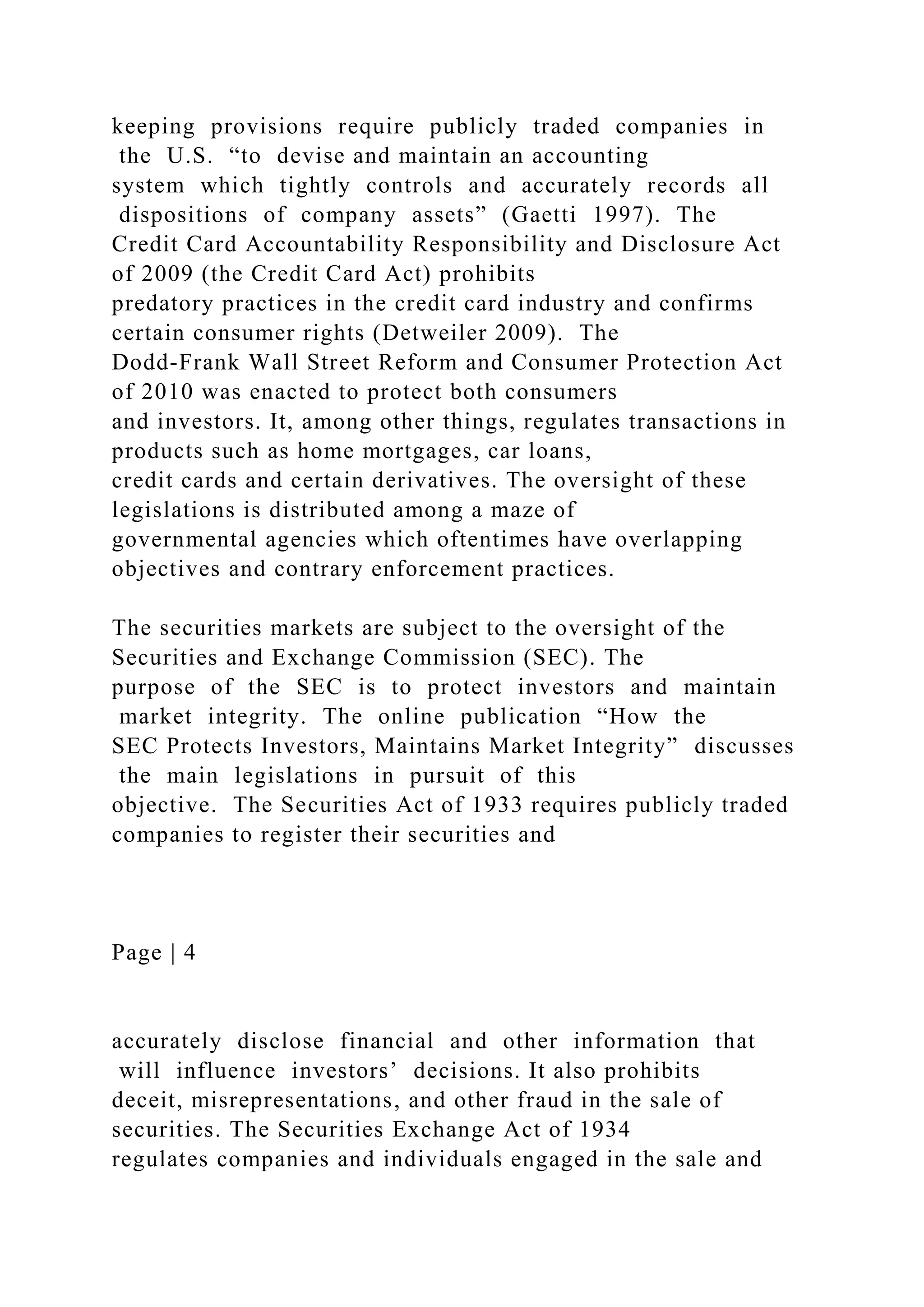 keeping provisions require publicly traded companies in
the U.S. “to devise and maintain an accounting
system which tightly controls and accurately records all
dispositions of company assets” (Gaetti 1997). The
Credit Card Accountability Responsibility and Disclosure Act
of 2009 (the Credit Card Act) prohibits
predatory practices in the credit card industry and confirms
certain consumer rights (Detweiler 2009). The
Dodd-Frank Wall Street Reform and Consumer Protection Act
of 2010 was enacted to protect both consumers
and investors. It, among other things, regulates transactions in
products such as home mortgages, car loans,
credit cards and certain derivatives. The oversight of these
legislations is distributed among a maze of
governmental agencies which oftentimes have overlapping
objectives and contrary enforcement practices.
The securities markets are subject to the oversight of the
Securities and Exchange Commission (SEC). The
purpose of the SEC is to protect investors and maintain
market integrity. The online publication “How the
SEC Protects Investors, Maintains Market Integrity” discusses
the main legislations in pursuit of this
objective. The Securities Act of 1933 requires publicly traded
companies to register their securities and
Page | 4
accurately disclose financial and other information that
will influence investors’ decisions. It also prohibits
deceit, misrepresentations, and other fraud in the sale of
securities. The Securities Exchange Act of 1934
regulates companies and individuals engaged in the sale and
 