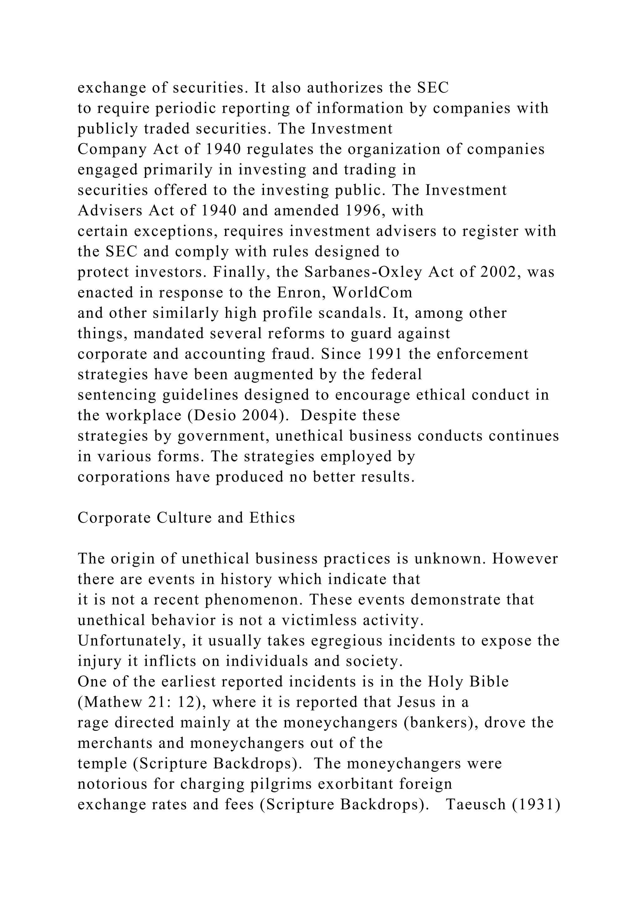 exchange of securities. It also authorizes the SEC
to require periodic reporting of information by companies with
publicly traded securities. The Investment
Company Act of 1940 regulates the organization of companies
engaged primarily in investing and trading in
securities offered to the investing public. The Investment
Advisers Act of 1940 and amended 1996, with
certain exceptions, requires investment advisers to register with
the SEC and comply with rules designed to
protect investors. Finally, the Sarbanes-Oxley Act of 2002, was
enacted in response to the Enron, WorldCom
and other similarly high profile scandals. It, among other
things, mandated several reforms to guard against
corporate and accounting fraud. Since 1991 the enforcement
strategies have been augmented by the federal
sentencing guidelines designed to encourage ethical conduct in
the workplace (Desio 2004). Despite these
strategies by government, unethical business conducts continues
in various forms. The strategies employed by
corporations have produced no better results.
Corporate Culture and Ethics
The origin of unethical business practices is unknown. However
there are events in history which indicate that
it is not a recent phenomenon. These events demonstrate that
unethical behavior is not a victimless activity.
Unfortunately, it usually takes egregious incidents to expose the
injury it inflicts on individuals and society.
One of the earliest reported incidents is in the Holy Bible
(Mathew 21: 12), where it is reported that Jesus in a
rage directed mainly at the moneychangers (bankers), drove the
merchants and moneychangers out of the
temple (Scripture Backdrops). The moneychangers were
notorious for charging pilgrims exorbitant foreign
exchange rates and fees (Scripture Backdrops). Taeusch (1931)
 