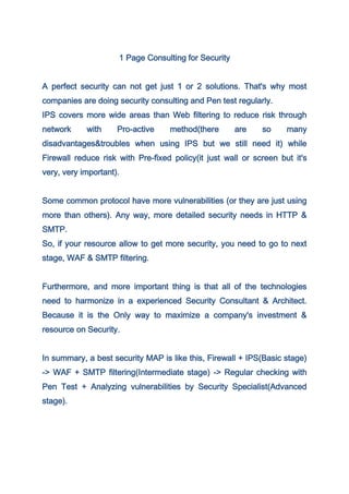 1 Page Consulting for Security


A perfect security can not get just 1 or 2 solutions. That's why most
companies are doing security consulting and Pen test regularly.
IPS covers more wide areas than Web filtering to reduce risk through
network     with     Pro-active    method(there       are    so     many
disadvantages&troubles when using IPS but we still need it) while
Firewall reduce risk with Pre-fixed policy(it just wall or screen but it's
very, very important).


Some common protocol have more vulnerabilities (or they are just using
more than others). Any way, more detailed security needs in HTTP &
SMTP.
So, if your resource allow to get more security, you need to go to next
stage, WAF & SMTP filtering.


Furthermore, and more important thing is that all of the technologies
need to harmonize in a experienced Security Consultant & Architect.
Because it is the Only way to maximize a company's investment &
resource on Security.


In summary, a best security MAP is like this, Firewall + IPS(Basic stage)
-> WAF + SMTP filtering(Intermediate stage) -> Regular checking with
Pen Test + Analyzing vulnerabilities by Security Specialist(Advanced
stage).
 