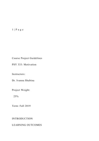 1 | P a g e
Course Project Guidelines
PSY 333: Motivation
Instructors:
Dr. Ivanna Shubina
Project Weight:
25%
Term: Fall 2019
INTRODUCTION
LEARNING OUTCOMES
 