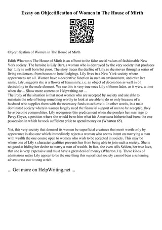Essay on Objectification of Women in The House of Mirth
Objectification of Women in The House of Mirth
Edith Wharton s The House of Mirth is an affront to the false social values of fashionable New
York society. The heroine is Lily Bart, a woman who is destroyed by the very society that produces
her. Lily is well born but poor. The story traces the decline of Lilyas she moves through a series of
living residences, from houses to hotel lodgings. Lily lives in a New York society where
appearances are all. Women have a decorative function in such an environment, and even her
name, Lily, suggests she is a flower of femininity, i.e. an object of decoration as well as of
desirability to the male element. We see this is very true once Lily s bloom fades, as it were, a time
when she ... Show more content on Helpwriting.net ...
The irony of the situation is that most women who are accepted by society and are able to
maintain the role of being something worthy to look at are able to do so only because of a
husband who supplies them with the necessary funds to achieve it. In other words, in a male
dominated society wherein women largely need the financial support of men to be accepted, they
have become commodities. Lily recognizes this predicament when she ponders her marriage to
Percy Gryce, a position where she would be to him what his Americana hitherto had been: the one
possession in which he took sufficient pride to spend money on (Wharton 65).
Yet, this very society that demand its women be superficial creatures that merit worth only by
appearance is also one which immediately rejects a woman who seems intent on marrying a man
with wealth the one course open to women who wish to be accepted in society. This may be
where one of Lily s character qualities prevents her from being able to join such a society. She is
no good at hiding her desire to marry a man of wealth. In fact, she even tells Selden, her true love,
that she is very expensive and must have a great deal of money (Wharton 31). These kinds of
admissions make Lily appear to be the one thing this superficial society cannot bear a scheming
adventuress out to snag a rich
... Get more on HelpWriting.net ...
 
