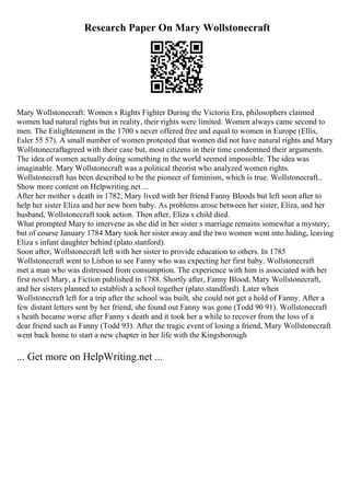 Research Paper On Mary Wollstonecraft
Mary Wollstonecraft: Women s Rights Fighter During the Victoria Era, philosophers claimed
women had natural rights but in reality, their rights were limited. Women always came second to
men. The Enlightenment in the 1700 s never offered free and equal to women in Europe (Ellis,
Esler 55 57). A small number of women protested that women did not have natural rights and Mary
Wollstonecraftagreed with their case but, most citizens in their time condemned their arguments.
The idea of women actually doing something in the world seemed impossible. The idea was
imaginable. Mary Wollstonecraft was a political theorist who analyzed women rights.
Wollstonecraft has been described to be the pioneer of feminism, which is true. Wollstonecraft...
Show more content on Helpwriting.net ...
After her mother s death in 1782, Mary lived with her friend Fanny Bloods but left soon after to
help her sister Eliza and her new born baby. As problems arose between her sister, Eliza, and her
husband, Wollstonecraft took action. Then after, Eliza s child died.
What prompted Mary to intervene as she did in her sister s marriage remains somewhat a mystery;
but of course January 1784 Mary took her sister away and the two women went into hiding, leaving
Eliza s infant daughter behind (plato.stanford).
Soon after, Wollstonecraft left with her sister to provide education to others. In 1785
Wollstonecraft went to Lisbon to see Fanny who was expecting her first baby. Wollstonecraft
met a man who was distressed from consumption. The experience with him is associated with her
first novel Mary, a Fiction published in 1788. Shortly after, Fanny Blood, Mary Wollstonecraft,
and her sisters planned to establish a school together (plato.standford). Later when
Wollstonecraft left for a trip after the school was built, she could not get a hold of Fanny. After a
few distant letters sent by her friend, she found out Fanny was gone (Todd 90 91). Wollstonecraft
s heath became worse after Fanny s death and it took her a while to recover from the loss of a
dear friend such as Fanny (Todd 93). After the tragic event of losing a friend, Mary Wollstonecraft
went back home to start a new chapter in her life with the Kingsborough
... Get more on HelpWriting.net ...
 