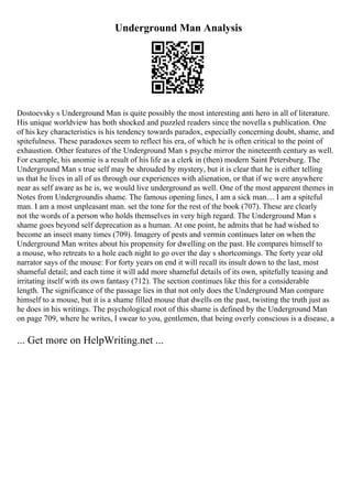 Underground Man Analysis
Dostoevsky s Underground Man is quite possibly the most interesting anti hero in all of literature.
His unique worldview has both shocked and puzzled readers since the novella s publication. One
of his key characteristics is his tendency towards paradox, especially concerning doubt, shame, and
spitefulness. These paradoxes seem to reflect his era, of which he is often critical to the point of
exhaustion. Other features of the Underground Man s psyche mirror the nineteenth century as well.
For example, his anomie is a result of his life as a clerk in (then) modern Saint Petersburg. The
Underground Man s true self may be shrouded by mystery, but it is clear that he is either telling
us that he lives in all of us through our experiences with alienation, or that if we were anywhere
near as self aware as he is, we would live underground as well. One of the most apparent themes in
Notes from Undergroundis shame. The famous opening lines, I am a sick man.... I am a spiteful
man. I am a most unpleasant man. set the tone for the rest of the book (707). These are clearly
not the words of a person who holds themselves in very high regard. The Underground Man s
shame goes beyond self deprecation as a human. At one point, he admits that he had wished to
become an insect many times (709). Imagery of pests and vermin continues later on when the
Underground Man writes about his propensity for dwelling on the past. He compares himself to
a mouse, who retreats to a hole each night to go over the day s shortcomings. The forty year old
narrator says of the mouse: For forty years on end it will recall its insult down to the last, most
shameful detail; and each time it will add more shameful details of its own, spitefully teasing and
irritating itself with its own fantasy (712). The section continues like this for a considerable
length. The significance of the passage lies in that not only does the Underground Man compare
himself to a mouse, but it is a shame filled mouse that dwells on the past, twisting the truth just as
he does in his writings. The psychological root of this shame is defined by the Underground Man
on page 709, where he writes, I swear to you, gentlemen, that being overly conscious is a disease, a
... Get more on HelpWriting.net ...
 