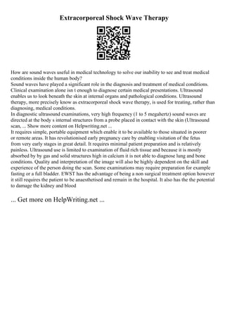Extracorporeal Shock Wave Therapy
How are sound waves useful in medical technology to solve our inability to see and treat medical
conditions inside the human body?
Sound waves have played a significant role in the diagnosis and treatment of medical conditions.
Clinical examination alone isn t enough to diagnose certain medical presentations. Ultrasound
enables us to look beneath the skin at internal organs and pathological conditions. Ultrasound
therapy, more precisely know as extracorporeal shock wave therapy, is used for treating, rather than
diagnosing, medical conditions.
In diagnostic ultrasound examinations, very high frequency (1 to 5 megahertz) sound waves are
directed at the body s internal structures from a probe placed in contact with the skin (Ultrasound
scan, ... Show more content on Helpwriting.net ...
It requires simple, portable equipment which enable it to be available to those situated in poorer
or remote areas. It has revolutionised early pregnancy care by enabling visitation of the fetus
from very early stages in great detail. It requires minimal patient preparation and is relatively
painless. Ultrasound use is limited to examination of fluid rich tissue and because it is mostly
absorbed by by gas and solid structures high in calcium it is not able to diagnose lung and bone
conditions. Quality and interpretation of the image will also be highly dependent on the skill and
experience of the person doing the scan. Some examinations may require preparation for example
fasting or a full bladder. EWST has the advantage of being a non surgical treatment option however
it still requires the patient to be anaesthetised and remain in the hospital. It also has the the potential
to damage the kidney and blood
... Get more on HelpWriting.net ...
 