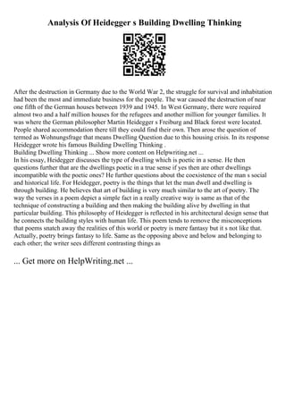 Analysis Of Heidegger s Building Dwelling Thinking
After the destruction in Germany due to the World War 2, the struggle for survival and inhabitation
had been the most and immediate business for the people. The war caused the destruction of near
one fifth of the German houses between 1939 and 1945. In West Germany, there were required
almost two and a half million houses for the refugees and another million for younger families. It
was where the German philosopher Martin Heidegger s Freiburg and Black forest were located.
People shared accommodation there till they could find their own. Then arose the question of
termed as Wohnungsfrage that means Dwelling Question due to this housing crisis. In its response
Heidegger wrote his famous Building Dwelling Thinking .
Building Dwelling Thinking ... Show more content on Helpwriting.net ...
In his essay, Heidegger discusses the type of dwelling which is poetic in a sense. He then
questions further that are the dwellings poetic in a true sense if yes then are other dwellings
incompatible with the poetic ones? He further questions about the coexistence of the man s social
and historical life. For Heidegger, poetry is the things that let the man dwell and dwelling is
through building. He believes that art of building is very much similar to the art of poetry. The
way the verses in a poem depict a simple fact in a really creative way is same as that of the
technique of constructing a building and then making the building alive by dwelling in that
particular building. This philosophy of Heidegger is reflected in his architectural design sense that
he connects the building styles with human life. This poem tends to remove the misconceptions
that poems snatch away the realities of this world or poetry is mere fantasy but it s not like that.
Actually, poetry brings fantasy to life. Same as the opposing above and below and belonging to
each other; the writer sees different contrasting things as
... Get more on HelpWriting.net ...
 