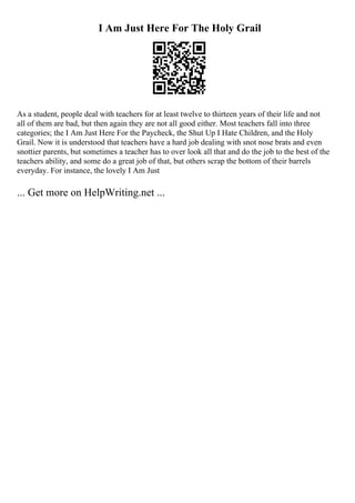 I Am Just Here For The Holy Grail
As a student, people deal with teachers for at least twelve to thirteen years of their life and not
all of them are bad, but then again they are not all good either. Most teachers fall into three
categories; the I Am Just Here For the Paycheck, the Shut Up I Hate Children, and the Holy
Grail. Now it is understood that teachers have a hard job dealing with snot nose brats and even
snottier parents, but sometimes a teacher has to over look all that and do the job to the best of the
teachers ability, and some do a great job of that, but others scrap the bottom of their barrels
everyday. For instance, the lovely I Am Just
... Get more on HelpWriting.net ...
 